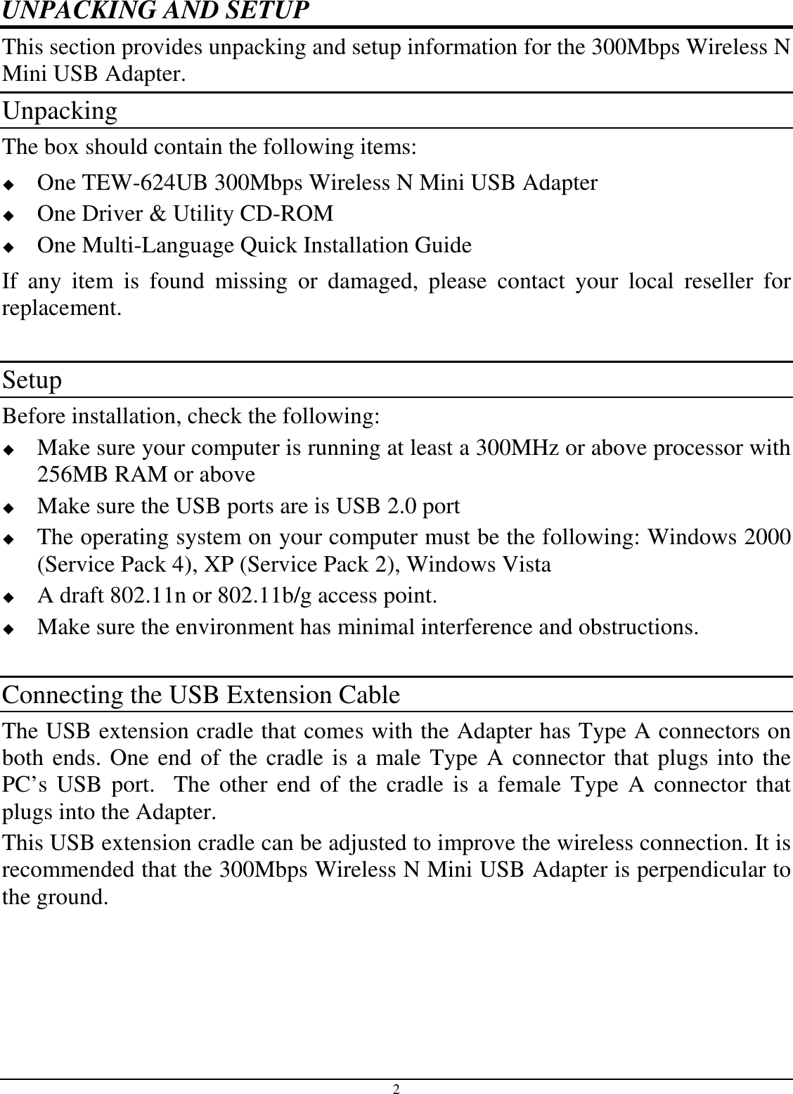 2 UNPACKING AND SETUP This section provides unpacking and setup information for the 300Mbps Wireless N Mini USB Adapter. Unpacking The box should contain the following items:  One TEW-624UB 300Mbps Wireless N Mini USB Adapter  One Driver &amp; Utility CD-ROM  One Multi-Language Quick Installation Guide If  any  item  is  found  missing  or  damaged,  please  contact  your  local  reseller  for replacement.  Setup Before installation, check the following:  Make sure your computer is running at least a 300MHz or above processor with 256MB RAM or above  Make sure the USB ports are is USB 2.0 port  The operating system on your computer must be the following: Windows 2000 (Service Pack 4), XP (Service Pack 2), Windows Vista  A draft 802.11n or 802.11b/g access point.  Make sure the environment has minimal interference and obstructions.  Connecting the USB Extension Cable The USB extension cradle that comes with the Adapter has Type A connectors on both ends. One end of the cradle is a male Type A connector that plugs into the PC’s USB  port.    The other end of the cradle is  a female  Type A connector that plugs into the Adapter. This USB extension cradle can be adjusted to improve the wireless connection. It is recommended that the 300Mbps Wireless N Mini USB Adapter is perpendicular to the ground.  