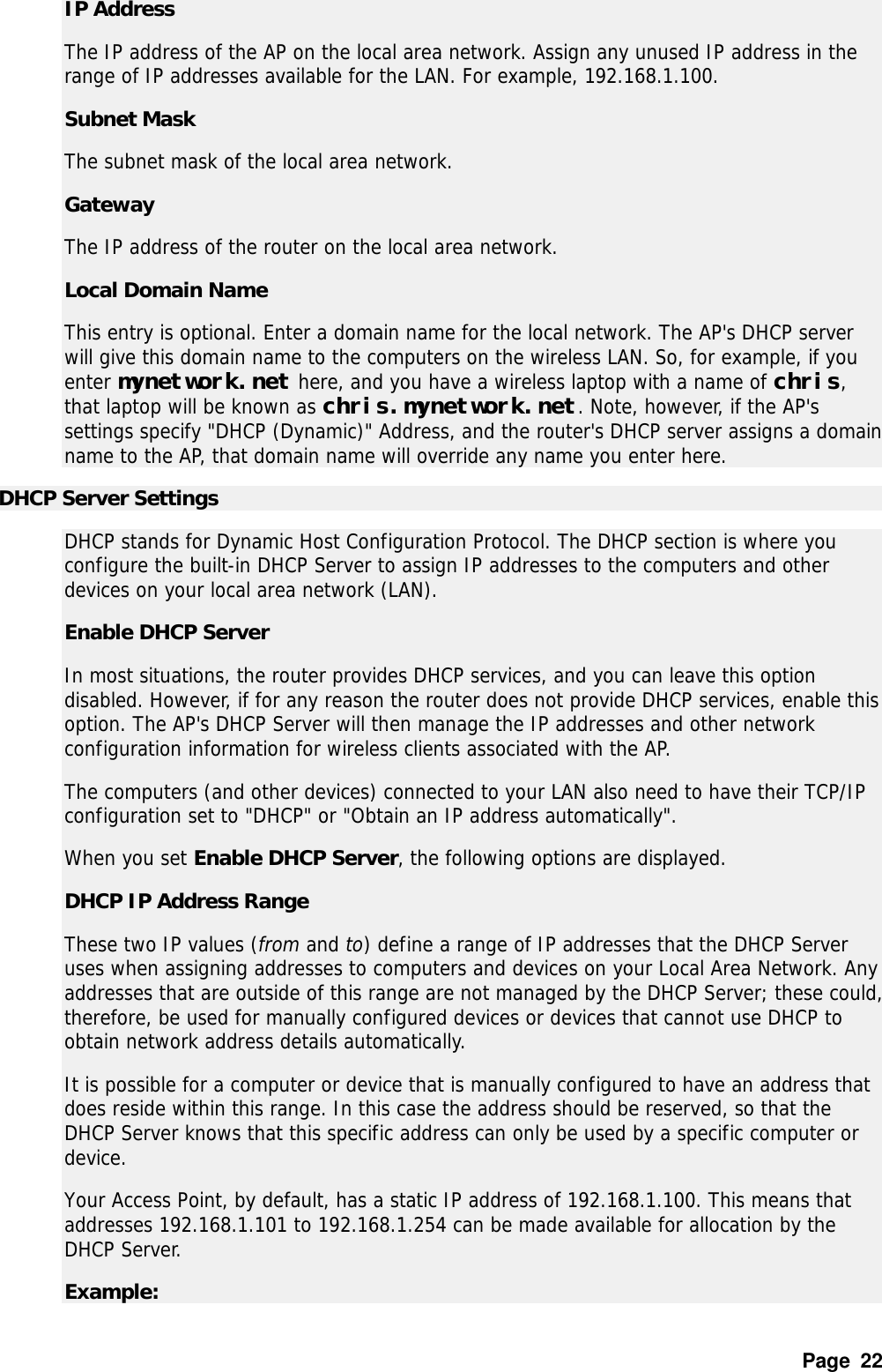 Page  22 IP Address   The IP address of the AP on the local area network. Assign any unused IP address in the range of IP addresses available for the LAN. For example, 192.168.1.100.  Subnet Mask   The subnet mask of the local area network.  Gateway   The IP address of the router on the local area network.  Local Domain Name   This entry is optional. Enter a domain name for the local network. The AP&apos;s DHCP server will give this domain name to the computers on the wireless LAN. So, for example, if you enter mynetwork.net here, and you have a wireless laptop with a name of chris, that laptop will be known as chris.mynetwork.net. Note, however, if the AP&apos;s settings specify &quot;DHCP (Dynamic)&quot; Address, and the router&apos;s DHCP server assigns a domain name to the AP, that domain name will override any name you enter here.  DHCP Server Settings   DHCP stands for Dynamic Host Configuration Protocol. The DHCP section is where you configure the built-in DHCP Server to assign IP addresses to the computers and other devices on your local area network (LAN).  Enable DHCP Server   In most situations, the router provides DHCP services, and you can leave this option disabled. However, if for any reason the router does not provide DHCP services, enable this option. The AP&apos;s DHCP Server will then manage the IP addresses and other network configuration information for wireless clients associated with the AP.  The computers (and other devices) connected to your LAN also need to have their TCP/IP configuration set to &quot;DHCP&quot; or &quot;Obtain an IP address automatically&quot;.  When you set Enable DHCP Server, the following options are displayed.  DHCP IP Address Range   These two IP values (from and to) define a range of IP addresses that the DHCP Server uses when assigning addresses to computers and devices on your Local Area Network. Any addresses that are outside of this range are not managed by the DHCP Server; these could, therefore, be used for manually configured devices or devices that cannot use DHCP to obtain network address details automatically.  It is possible for a computer or device that is manually configured to have an address that does reside within this range. In this case the address should be reserved, so that the DHCP Server knows that this specific address can only be used by a specific computer or device.  Your Access Point, by default, has a static IP address of 192.168.1.100. This means that addresses 192.168.1.101 to 192.168.1.254 can be made available for allocation by the DHCP Server.  Example:   