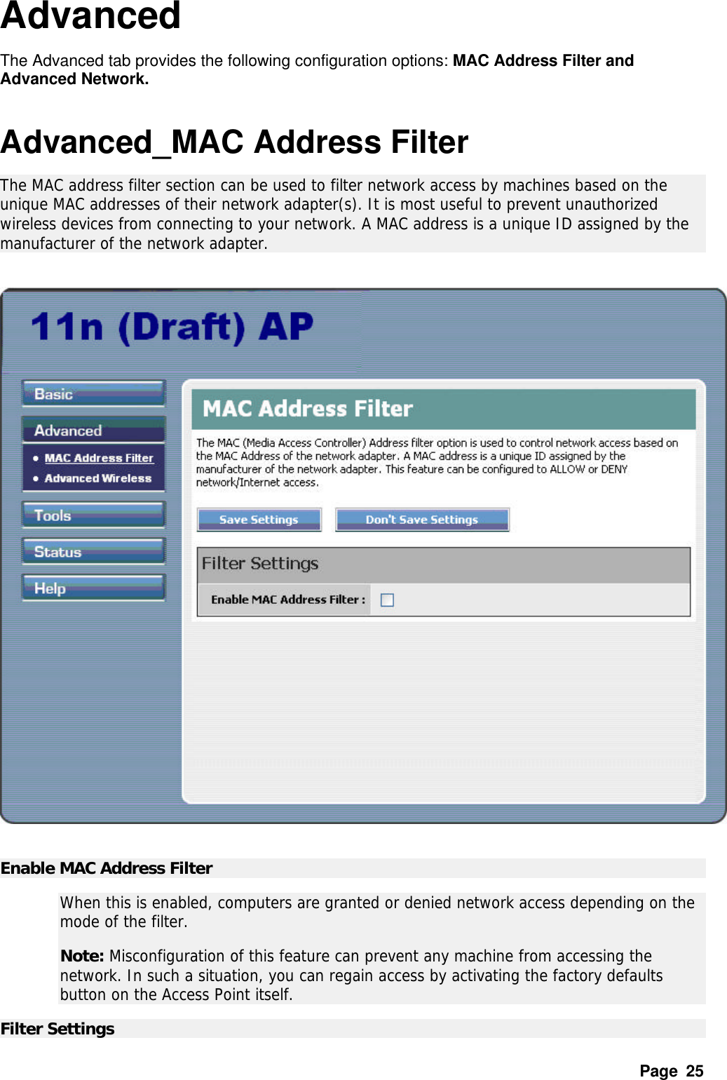Page  25 Advanced The Advanced tab provides the following configuration options: MAC Address Filter and Advanced Network.    Advanced_MAC Address Filter The MAC address filter section can be used to filter network access by machines based on the unique MAC addresses of their network adapter(s). It is most useful to prevent unauthorized wireless devices from connecting to your network. A MAC address is a unique ID assigned by the manufacturer of the network adapter.     Enable MAC Address Filter   When this is enabled, computers are granted or denied network access depending on the mode of the filter.  Note: Misconfiguration of this feature can prevent any machine from accessing the network. In such a situation, you can regain access by activating the factory defaults button on the Access Point itself.  Filter Settings   
