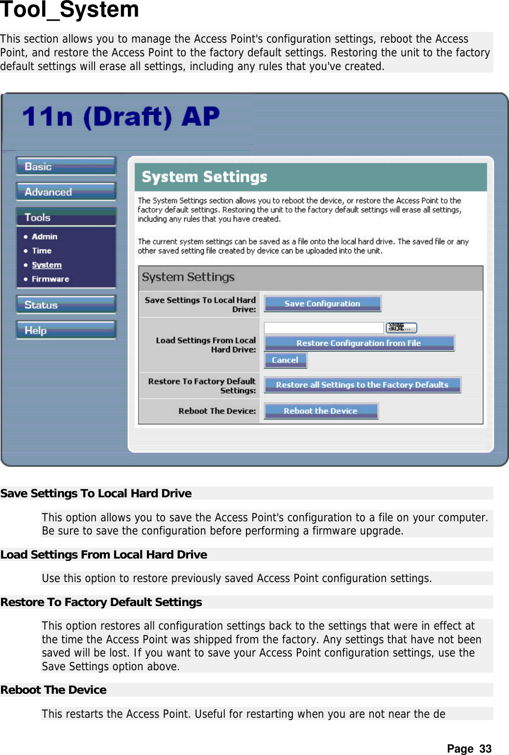 Page  33 Tool_System This section allows you to manage the Access Point&apos;s configuration settings, reboot the Access Point, and restore the Access Point to the factory default settings. Restoring the unit to the factory default settings will erase all settings, including any rules that you&apos;ve created.    Save Settings To Local Hard Drive   This option allows you to save the Access Point&apos;s configuration to a file on your computer. Be sure to save the configuration before performing a firmware upgrade.  Load Settings From Local Hard Drive   Use this option to restore previously saved Access Point configuration settings.  Restore To Factory Default Settings   This option restores all configuration settings back to the settings that were in effect at the time the Access Point was shipped from the factory. Any settings that have not been saved will be lost. If you want to save your Access Point configuration settings, use the Save Settings option above.  Reboot The Device   This restarts the Access Point. Useful for restarting when you are not near the de 