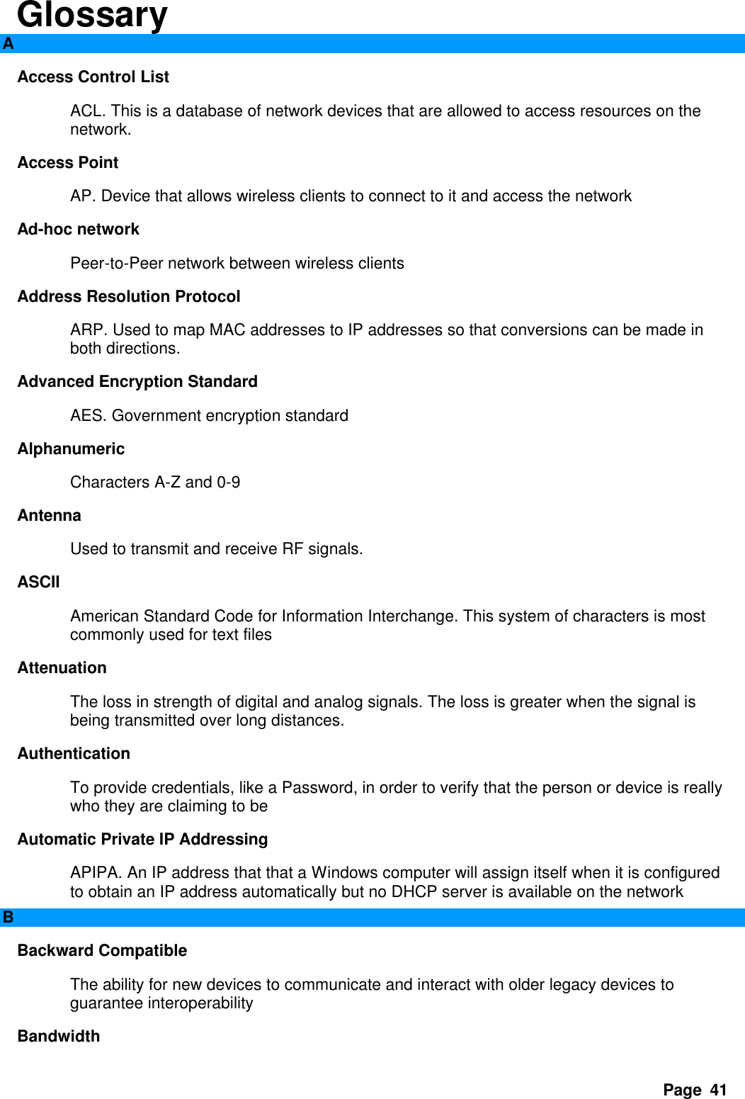 Page  41 Glossary A Access Control List   ACL. This is a database of network devices that are allowed to access resources on the network.   Access Point   AP. Device that allows wireless clients to connect to it and access the network   Ad-hoc network   Peer-to-Peer network between wireless clients   Address Resolution Protocol   ARP. Used to map MAC addresses to IP addresses so that conversions can be made in both directions.   Advanced Encryption Standard   AES. Government encryption standard   Alphanumeric   Characters A-Z and 0-9   Antenna   Used to transmit and receive RF signals.   ASCII   American Standard Code for Information Interchange. This system of characters is most commonly used for text files   Attenuation   The loss in strength of digital and analog signals. The loss is greater when the signal is being transmitted over long distances.   Authentication   To provide credentials, like a Password, in order to verify that the person or device is really who they are claiming to be   Automatic Private IP Addressing   APIPA. An IP address that that a Windows computer will assign itself when it is configured to obtain an IP address automatically but no DHCP server is available on the network   B Backward Compatible   The ability for new devices to communicate and interact with older legacy devices to guarantee interoperability   Bandwidth   
