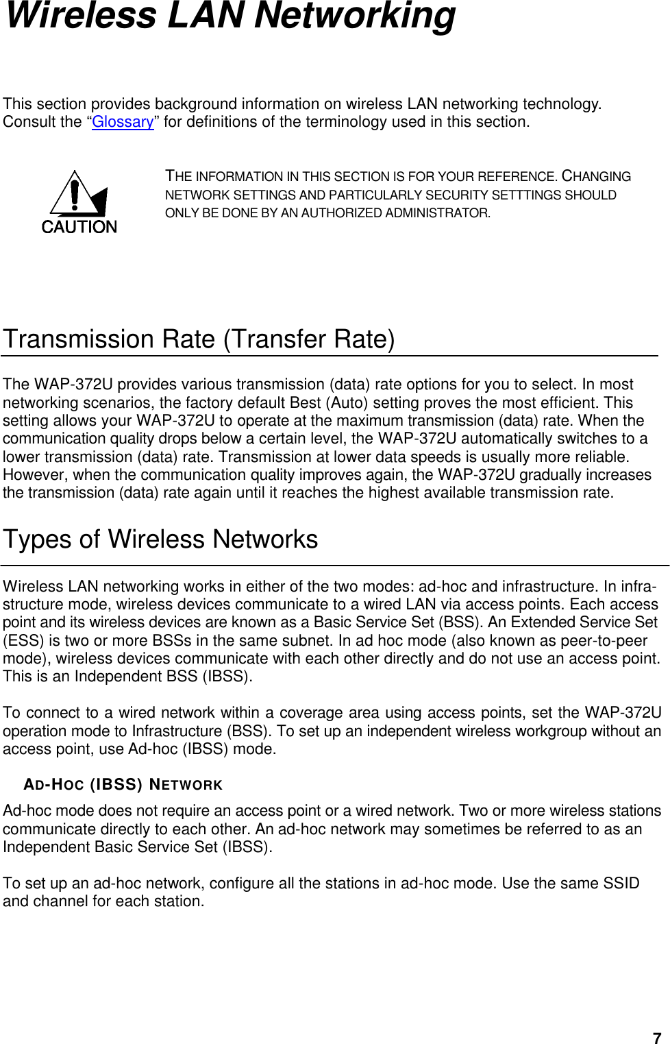  7Wireless LAN Networking This section provides background information on wireless LAN networking technology. Consult the “Glossary” for definitions of the terminology used in this section. THE INFORMATION IN THIS SECTION IS FOR YOUR REFERENCE. CHANGING NETWORK SETTINGS AND PARTICULARLY SECURITY SETTTINGS SHOULD ONLY BE DONE BY AN AUTHORIZED ADMINISTRATOR.   Transmission Rate (Transfer Rate) The WAP-372U provides various transmission (data) rate options for you to select. In most networking scenarios, the factory default Best (Auto) setting proves the most efficient. This setting allows your WAP-372U to operate at the maximum transmission (data) rate. When the communication quality drops below a certain level, the WAP-372U automatically switches to a lower transmission (data) rate. Transmission at lower data speeds is usually more reliable. However, when the communication quality improves again, the WAP-372U gradually increases the transmission (data) rate again until it reaches the highest available transmission rate. Types of Wireless Networks Wireless LAN networking works in either of the two modes: ad-hoc and infrastructure. In infra-structure mode, wireless devices communicate to a wired LAN via access points. Each access point and its wireless devices are known as a Basic Service Set (BSS). An Extended Service Set (ESS) is two or more BSSs in the same subnet. In ad hoc mode (also known as peer-to-peer mode), wireless devices communicate with each other directly and do not use an access point. This is an Independent BSS (IBSS).  To connect to a wired network within a coverage area using access points, set the WAP-372U operation mode to Infrastructure (BSS). To set up an independent wireless workgroup without an access point, use Ad-hoc (IBSS) mode.  AD-HOC (IBSS) NETWORK Ad-hoc mode does not require an access point or a wired network. Two or more wireless stations communicate directly to each other. An ad-hoc network may sometimes be referred to as an Independent Basic Service Set (IBSS).  To set up an ad-hoc network, configure all the stations in ad-hoc mode. Use the same SSID and channel for each station.  