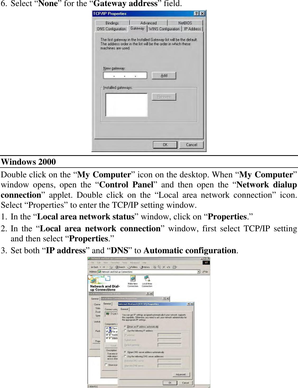 6. Select “None” for the “Gateway address” field.  Windows 2000 Double click on the “My Computer” icon on the desktop. When “My Computer” window  opens,  open  the  “Control  Panel”  and  then  open  the  “Network  dialup connection”  applet.  Double  click  on  the  “Local  area  network  connection”  icon. Select “Properties” to enter the TCP/IP setting window. 1. In the “Local area network status” window, click on “Properties.” 2. In  the  “Local  area  network  connection”  window,  first  select  TCP/IP  setting and then select “Properties.” 3. Set both “IP address” and “DNS” to Automatic configuration.  