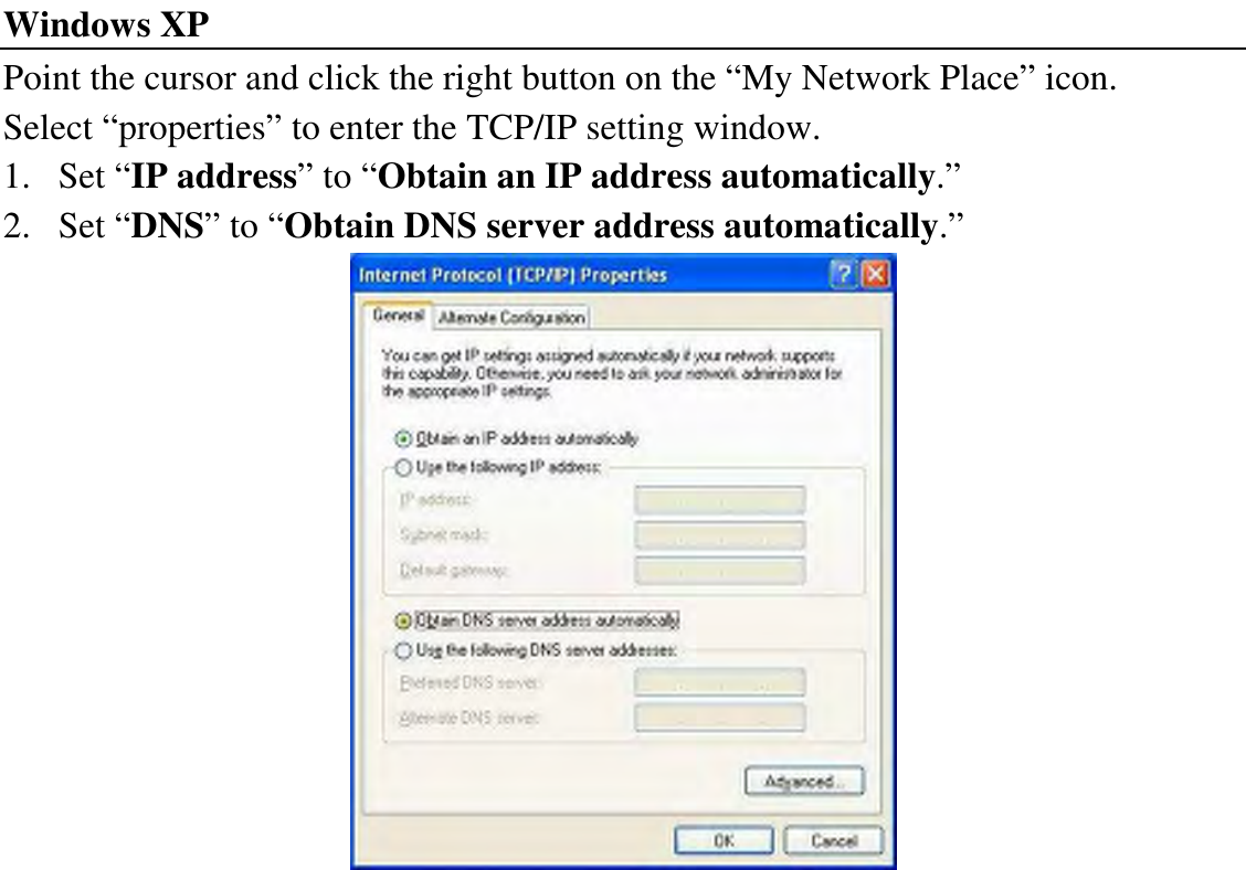 Windows XP Point the cursor and click the right button on the “My Network Place” icon. Select “properties” to enter the TCP/IP setting window. 1. Set “IP address” to “Obtain an IP address automatically.” 2. Set “DNS” to “Obtain DNS server address automatically.”  