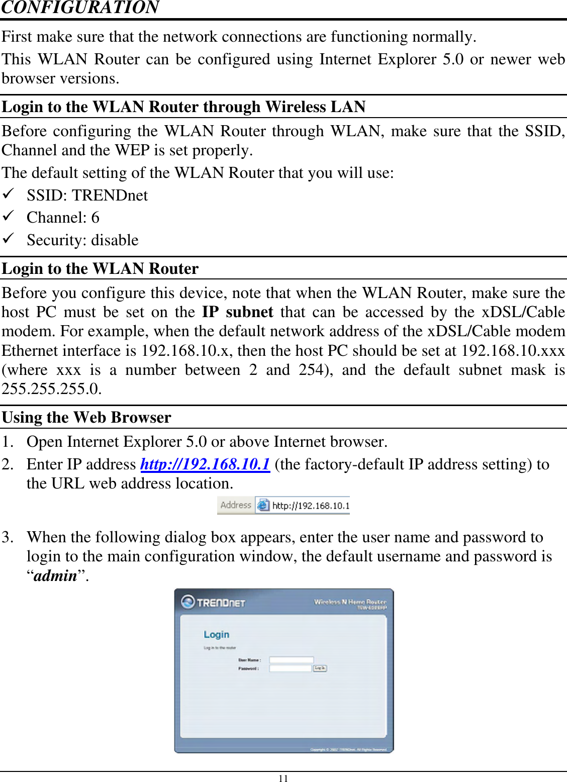 11 CONFIGURATION First make sure that the network connections are functioning normally.  This WLAN Router can be configured using Internet Explorer 5.0 or newer web browser versions. Login to the WLAN Router through Wireless LAN Before configuring the WLAN Router through WLAN, make sure that the SSID, Channel and the WEP is set properly. The default setting of the WLAN Router that you will use:  SSID: TRENDnet  Channel: 6  Security: disable Login to the WLAN Router Before you configure this device, note that when the WLAN Router, make sure the host  PC  must  be  set  on  the  IP  subnet  that  can  be  accessed  by  the  xDSL/Cable modem. For example, when the default network address of the xDSL/Cable modem Ethernet interface is 192.168.10.x, then the host PC should be set at 192.168.10.xxx (where  xxx  is  a  number  between  2  and  254),  and  the  default  subnet  mask  is 255.255.255.0. Using the Web Browser 1. Open Internet Explorer 5.0 or above Internet browser. 2. Enter IP address http://192.168.10.1 (the factory-default IP address setting) to the URL web address location.  3. When the following dialog box appears, enter the user name and password to login to the main configuration window, the default username and password is “admin”.  