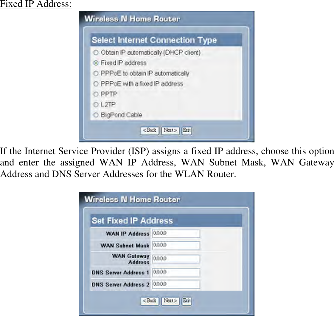 Fixed IP Address:  If the Internet Service Provider (ISP) assigns a fixed IP address, choose this option and  enter  the  assigned  WAN  IP  Address,  WAN  Subnet  Mask,  WAN  Gateway Address and DNS Server Addresses for the WLAN Router.    