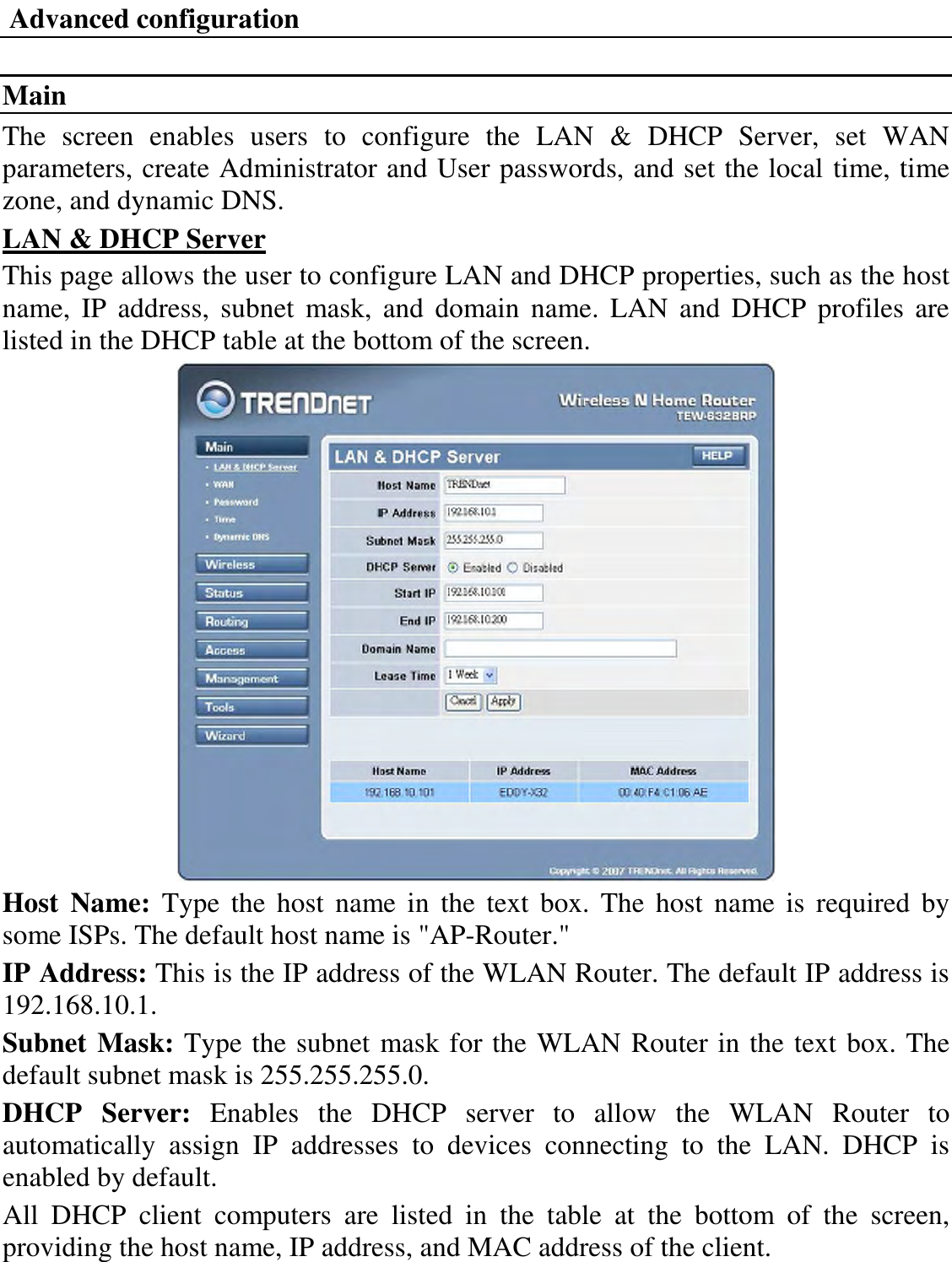  Advanced configuration  Main The  screen  enables  users  to  configure  the  LAN  &amp;  DHCP  Server,  set  WAN parameters, create Administrator and User passwords, and set the local time, time zone, and dynamic DNS. LAN &amp; DHCP Server This page allows the user to configure LAN and DHCP properties, such as the host name,  IP  address,  subnet  mask,  and  domain  name.  LAN  and DHCP  profiles  are listed in the DHCP table at the bottom of the screen.  Host  Name:  Type  the  host  name  in  the  text  box.  The  host  name is  required  by some ISPs. The default host name is &quot;AP-Router.&quot; IP Address: This is the IP address of the WLAN Router. The default IP address is 192.168.10.1. Subnet Mask: Type the subnet mask for the WLAN Router in the text box. The default subnet mask is 255.255.255.0. DHCP  Server:  Enables  the  DHCP  server  to  allow  the  WLAN  Router  to automatically  assign  IP  addresses  to  devices  connecting  to  the  LAN.  DHCP  is enabled by default. All  DHCP  client  computers  are  listed  in  the  table  at  the  bottom  of  the  screen, providing the host name, IP address, and MAC address of the client. 
