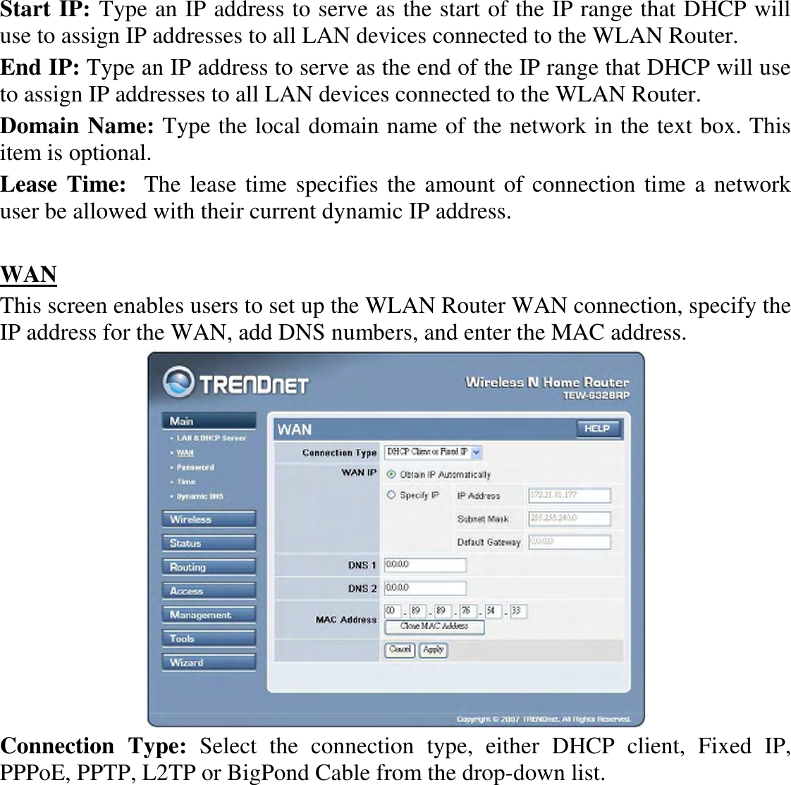Start IP: Type an IP address to serve as the start of the IP range that DHCP will use to assign IP addresses to all LAN devices connected to the WLAN Router. End IP: Type an IP address to serve as the end of the IP range that DHCP will use to assign IP addresses to all LAN devices connected to the WLAN Router. Domain Name: Type the local domain name of the network in the text box. This item is optional. Lease Time:  The lease time specifies the amount of connection time a network user be allowed with their current dynamic IP address.  WAN This screen enables users to set up the WLAN Router WAN connection, specify the IP address for the WAN, add DNS numbers, and enter the MAC address.  Connection  Type:  Select  the  connection  type,  either  DHCP  client,  Fixed  IP, PPPoE, PPTP, L2TP or BigPond Cable from the drop-down list. 