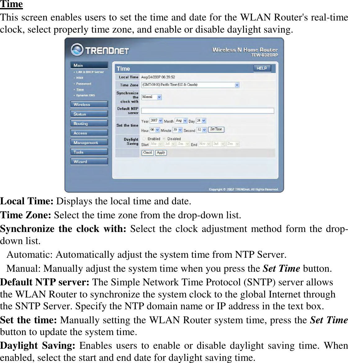 Time This screen enables users to set the time and date for the WLAN Router&apos;s real-time clock, select properly time zone, and enable or disable daylight saving.  Local Time: Displays the local time and date. Time Zone: Select the time zone from the drop-down list. Synchronize the clock with: Select the clock adjustment method form the drop-down list. Automatic: Automatically adjust the system time from NTP Server. Manual: Manually adjust the system time when you press the Set Time button. Default NTP server: The Simple Network Time Protocol (SNTP) server allows the WLAN Router to synchronize the system clock to the global Internet through the SNTP Server. Specify the NTP domain name or IP address in the text box. Set the time: Manually setting the WLAN Router system time, press the Set Time button to update the system time. Daylight  Saving: Enables users to enable or disable daylight saving time. When enabled, select the start and end date for daylight saving time. 