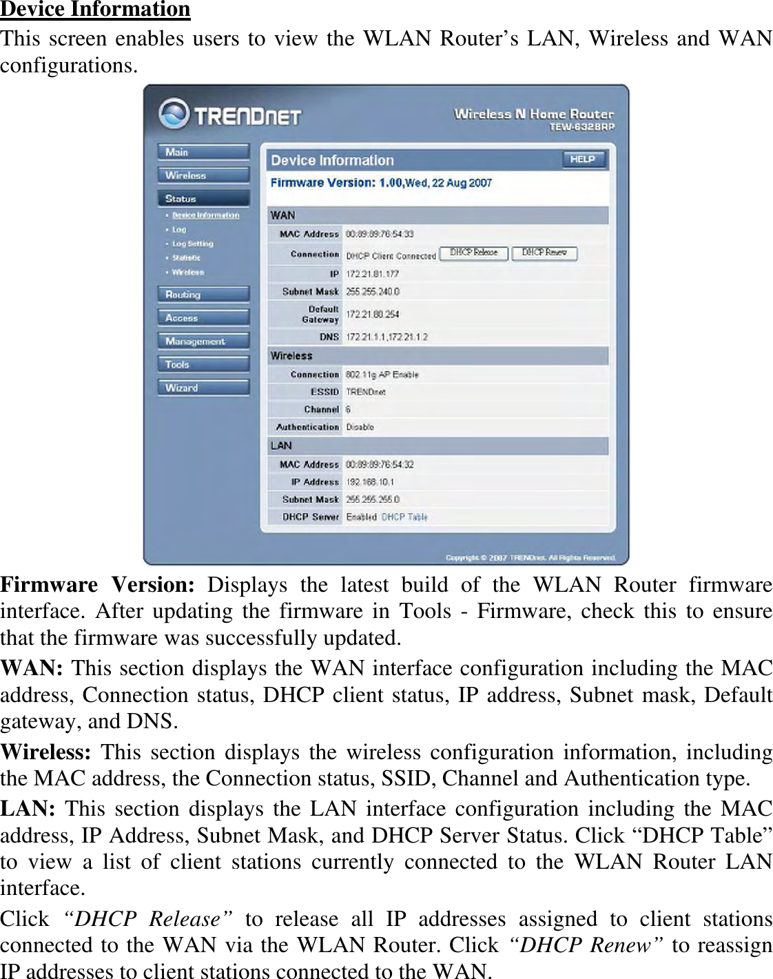 Device Information This screen enables users to view the WLAN Router’s LAN, Wireless and WAN configurations.  Firmware  Version:  Displays  the  latest  build  of  the  WLAN  Router  firmware interface.  After updating the firmware in  Tools - Firmware, check  this  to ensure that the firmware was successfully updated. WAN: This section displays the WAN interface configuration including the MAC address, Connection status, DHCP client status, IP address, Subnet mask, Default gateway, and DNS.  Wireless:  This section displays the wireless configuration information, including the MAC address, the Connection status, SSID, Channel and Authentication type. LAN: This section  displays the LAN interface  configuration including the MAC address, IP Address, Subnet Mask, and DHCP Server Status. Click “DHCP Table” to  view  a  list  of  client  stations  currently  connected  to  the  WLAN  Router  LAN interface. Click  “DHCP  Release”  to  release  all  IP  addresses  assigned  to  client  stations connected to the WAN via the WLAN Router. Click “DHCP Renew” to reassign IP addresses to client stations connected to the WAN. 