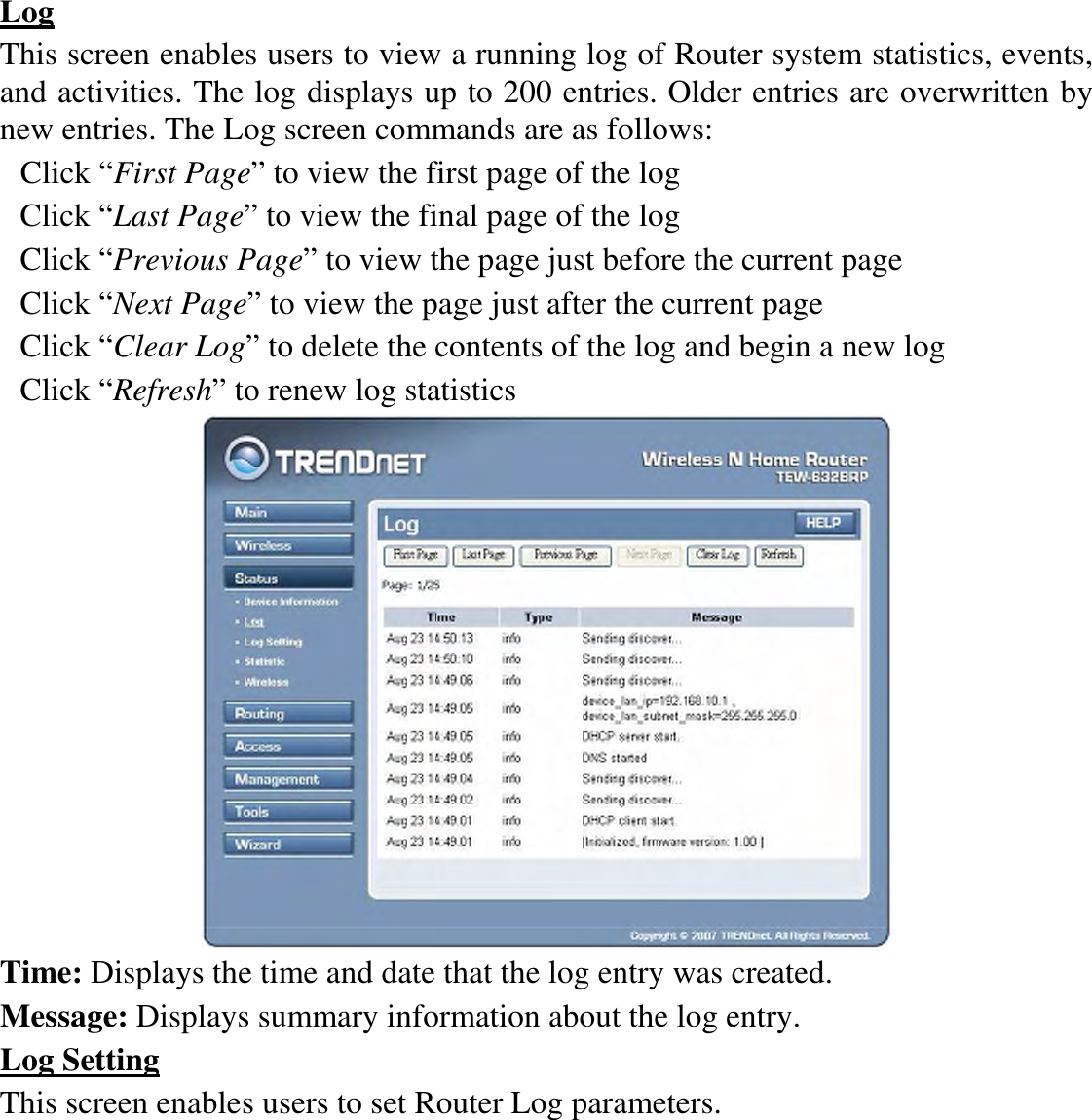 Log This screen enables users to view a running log of Router system statistics, events, and activities. The log displays up to 200 entries. Older entries are overwritten by new entries. The Log screen commands are as follows: Click “First Page” to view the first page of the log Click “Last Page” to view the final page of the log Click “Previous Page” to view the page just before the current page Click “Next Page” to view the page just after the current page Click “Clear Log” to delete the contents of the log and begin a new log Click “Refresh” to renew log statistics    Time: Displays the time and date that the log entry was created. Message: Displays summary information about the log entry. Log Setting This screen enables users to set Router Log parameters. 