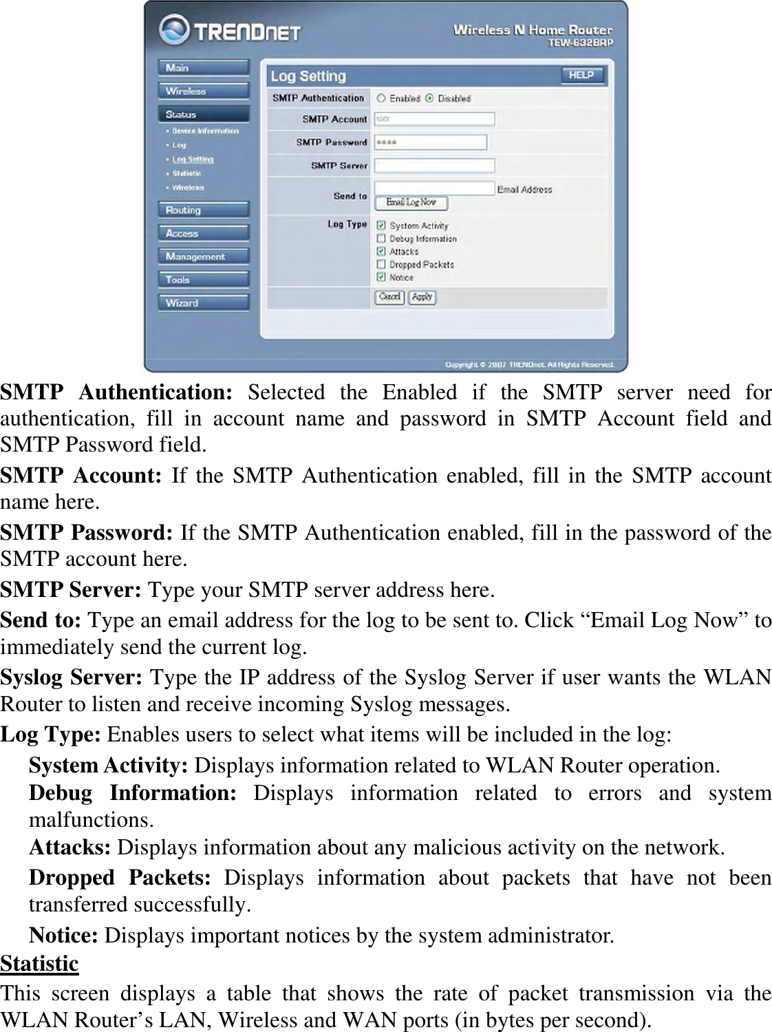  SMTP  Authentication:  Selected  the  Enabled  if  the  SMTP  server  need  for authentication,  fill  in  account  name  and  password  in  SMTP  Account  field  and SMTP Password field. SMTP  Account:  If the SMTP Authentication enabled, fill in the SMTP account name here. SMTP Password: If the SMTP Authentication enabled, fill in the password of the SMTP account here. SMTP Server: Type your SMTP server address here. Send to: Type an email address for the log to be sent to. Click “Email Log Now” to immediately send the current log. Syslog Server: Type the IP address of the Syslog Server if user wants the WLAN Router to listen and receive incoming Syslog messages. Log Type: Enables users to select what items will be included in the log: System Activity: Displays information related to WLAN Router operation. Debug  Information:  Displays  information  related  to  errors  and  system malfunctions. Attacks: Displays information about any malicious activity on the network. Dropped  Packets:  Displays  information  about  packets  that  have  not  been transferred successfully. Notice: Displays important notices by the system administrator. Statistic This  screen  displays  a  table  that  shows  the  rate  of  packet  transmission  via  the WLAN Router’s LAN, Wireless and WAN ports (in bytes per second). 
