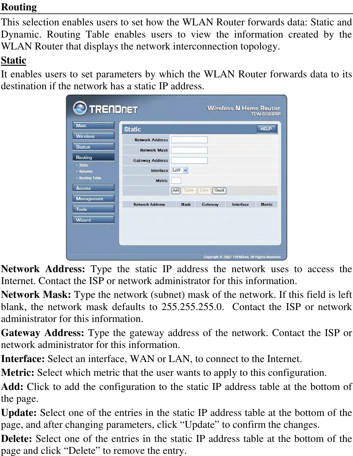 Routing This selection enables users to set how the WLAN Router forwards data: Static and Dynamic.  Routing  Table  enables  users  to  view  the  information  created  by  the WLAN Router that displays the network interconnection topology. Static It enables users to set parameters by which the WLAN Router forwards data to its destination if the network has a static IP address.  Network  Address:  Type  the  static  IP  address  the  network  uses  to  access  the Internet. Contact the ISP or network administrator for this information. Network Mask: Type the network (subnet) mask of the network. If this field is left blank,  the network  mask defaults to 255.255.255.0.    Contact  the  ISP  or network administrator for this information. Gateway Address: Type the gateway address of the network. Contact the ISP or network administrator for this information. Interface: Select an interface, WAN or LAN, to connect to the Internet. Metric: Select which metric that the user wants to apply to this configuration. Add: Click to add the configuration to the static IP address table at the bottom of the page. Update: Select one of the entries in the static IP address table at the bottom of the page, and after changing parameters, click “Update” to confirm the changes. Delete: Select one of the entries in the static IP address table at the bottom of the page and click “Delete” to remove the entry. 