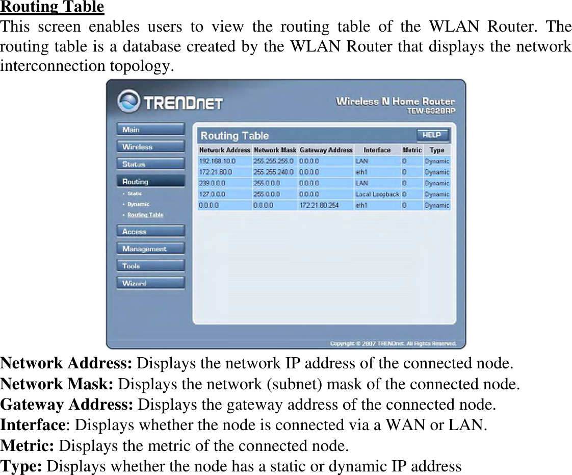 Routing Table This  screen  enables  users  to  view  the  routing  table  of  the  WLAN  Router.  The routing table is a database created by the WLAN Router that displays the network interconnection topology.  Network Address: Displays the network IP address of the connected node. Network Mask: Displays the network (subnet) mask of the connected node. Gateway Address: Displays the gateway address of the connected node. Interface: Displays whether the node is connected via a WAN or LAN. Metric: Displays the metric of the connected node. Type: Displays whether the node has a static or dynamic IP address 