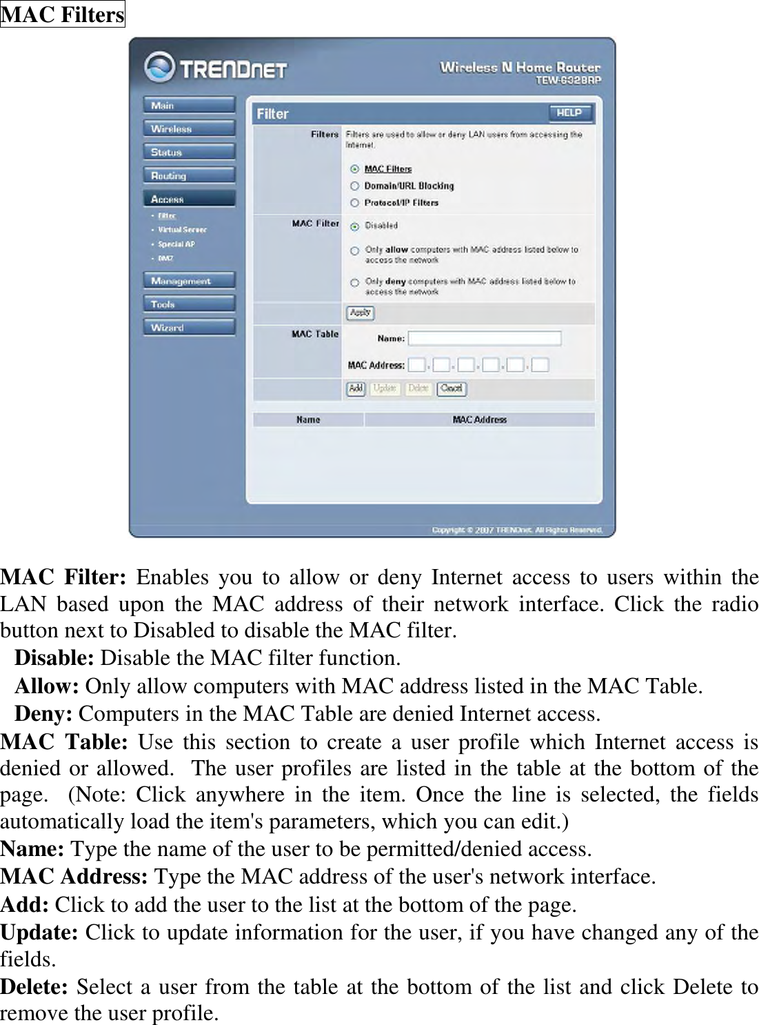 MAC Filters   MAC  Filter:  Enables  you  to allow or  deny  Internet  access  to  users  within  the LAN  based  upon  the  MAC  address  of  their  network  interface.  Click  the  radio button next to Disabled to disable the MAC filter. Disable: Disable the MAC filter function. Allow: Only allow computers with MAC address listed in the MAC Table. Deny: Computers in the MAC Table are denied Internet access. MAC  Table:  Use  this  section  to  create  a  user  profile  which  Internet  access  is denied or allowed.  The user profiles are listed in the table at the bottom of the page.    (Note:  Click  anywhere  in  the  item.  Once  the  line  is  selected,  the  fields automatically load the item&apos;s parameters, which you can edit.) Name: Type the name of the user to be permitted/denied access. MAC Address: Type the MAC address of the user&apos;s network interface. Add: Click to add the user to the list at the bottom of the page. Update: Click to update information for the user, if you have changed any of the fields. Delete: Select a user from the table at the bottom of the list and click Delete to remove the user profile. 