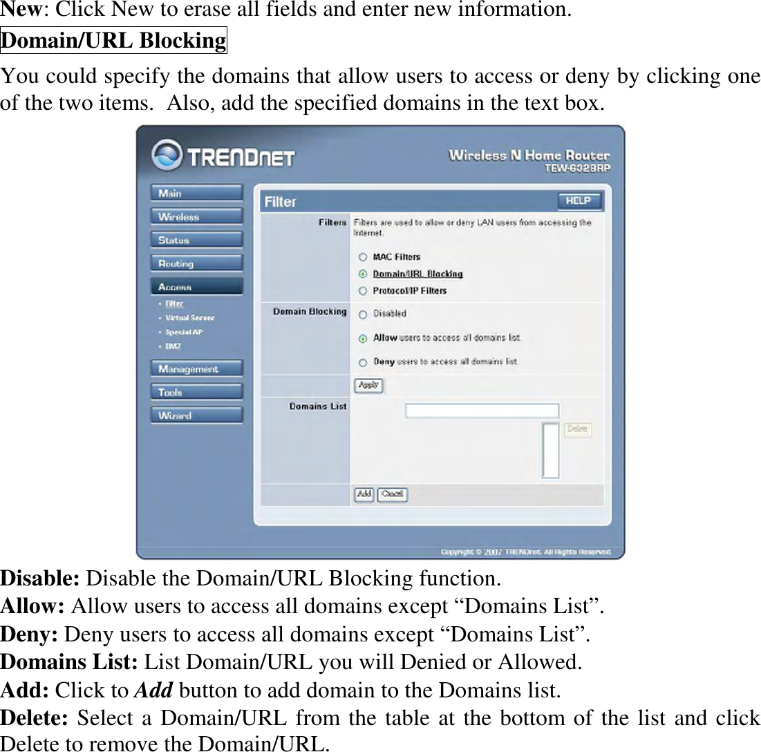 New: Click New to erase all fields and enter new information. Domain/URL Blocking You could specify the domains that allow users to access or deny by clicking one of the two items.  Also, add the specified domains in the text box.  Disable: Disable the Domain/URL Blocking function. Allow: Allow users to access all domains except “Domains List”. Deny: Deny users to access all domains except “Domains List”. Domains List: List Domain/URL you will Denied or Allowed. Add: Click to Add button to add domain to the Domains list. Delete: Select a Domain/URL from the table at the bottom of the list and click Delete to remove the Domain/URL. 