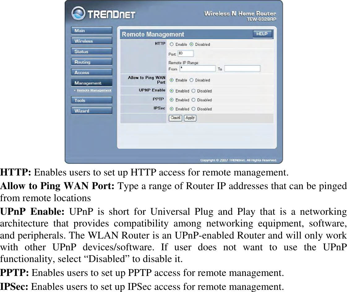  HTTP: Enables users to set up HTTP access for remote management. Allow to Ping WAN Port: Type a range of Router IP addresses that can be pinged from remote locations UPnP  Enable:  UPnP  is  short  for  Universal  Plug  and  Play  that  is  a  networking architecture  that  provides  compatibility  among  networking  equipment,  software, and peripherals. The WLAN Router is an UPnP-enabled Router and will only work with  other  UPnP  devices/software.  If  user  does  not  want  to  use  the  UPnP functionality, select “Disabled” to disable it. PPTP: Enables users to set up PPTP access for remote management. IPSec: Enables users to set up IPSec access for remote management. 