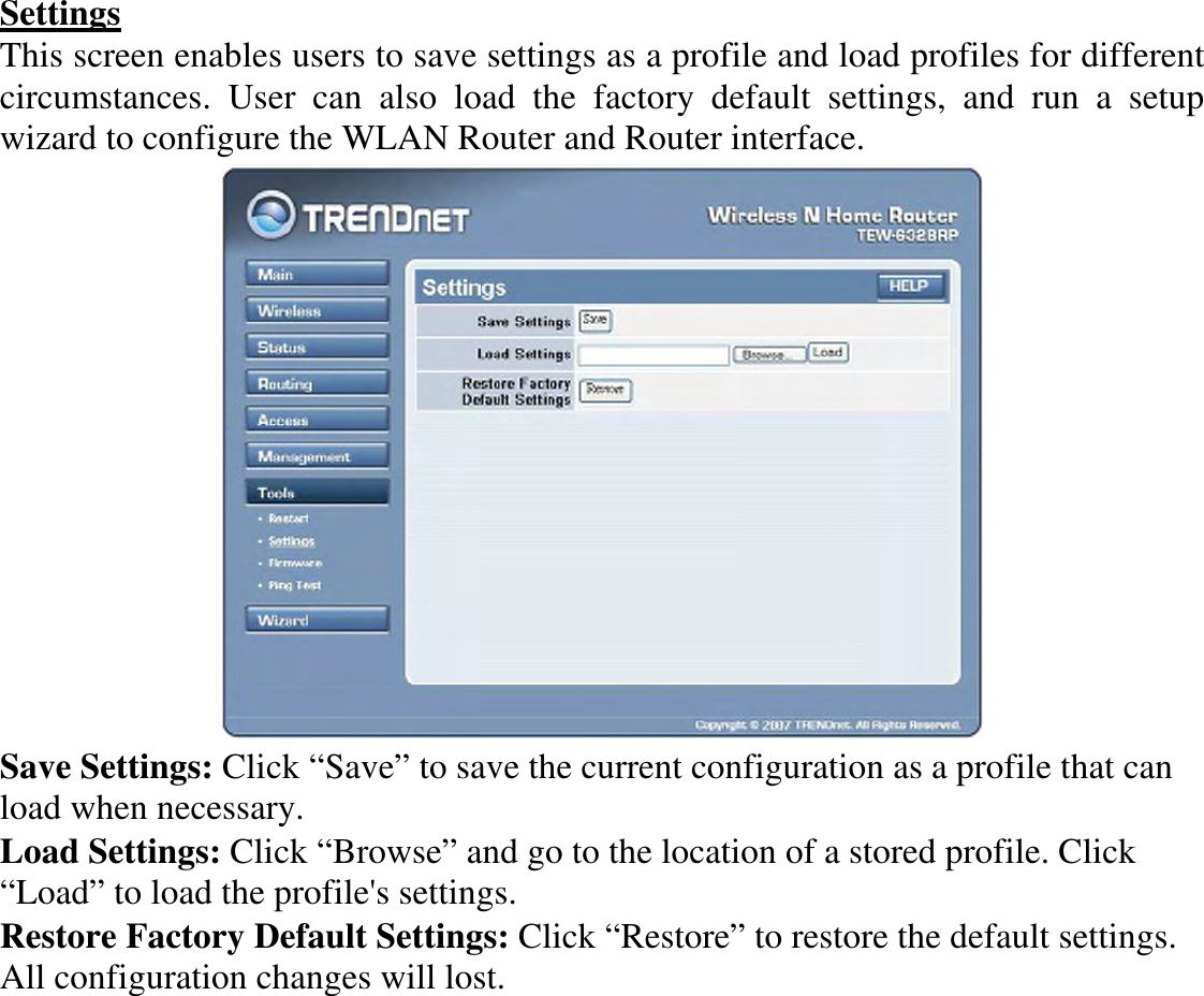 Settings This screen enables users to save settings as a profile and load profiles for different circumstances.  User  can  also  load  the  factory  default  settings,  and  run  a  setup wizard to configure the WLAN Router and Router interface.  Save Settings: Click “Save” to save the current configuration as a profile that can load when necessary. Load Settings: Click “Browse” and go to the location of a stored profile. Click “Load” to load the profile&apos;s settings. Restore Factory Default Settings: Click “Restore” to restore the default settings. All configuration changes will lost. 