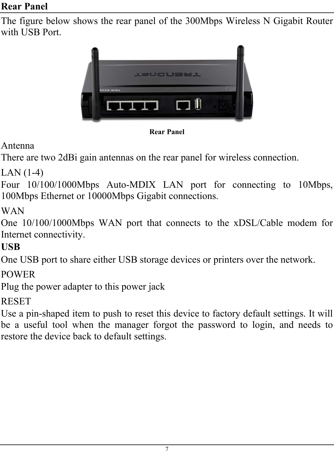 7  Rear Panel The figure below shows the rear panel of the 300Mbps Wireless N Gigabit Router with USB Port.  Rear Panel Antenna There are two 2dBi gain antennas on the rear panel for wireless connection. LAN (1-4) Four 10/100/1000Mbps Auto-MDIX LAN port for connecting to 10Mbps, 100Mbps Ethernet or 10000Mbps Gigabit connections. WAN One 10/100/1000Mbps WAN port that connects to the xDSL/Cable modem for Internet connectivity. USB One USB port to share either USB storage devices or printers over the network. POWER Plug the power adapter to this power jack RESET Use a pin-shaped item to push to reset this device to factory default settings. It will be a useful tool when the manager forgot the password to login, and needs to restore the device back to default settings. 