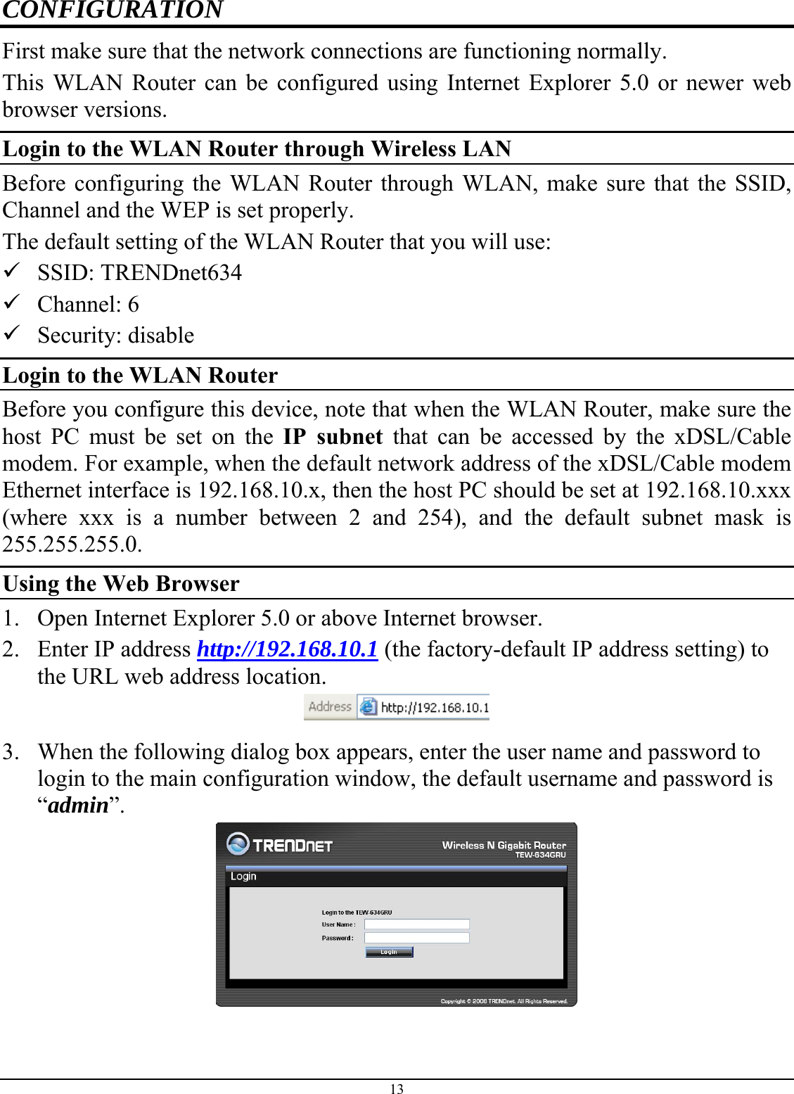 13 CONFIGURATION First make sure that the network connections are functioning normally.  This WLAN Router can be configured using Internet Explorer 5.0 or newer web browser versions. Login to the WLAN Router through Wireless LAN Before configuring the WLAN Router through WLAN, make sure that the SSID, Channel and the WEP is set properly. The default setting of the WLAN Router that you will use: 9 SSID: TRENDnet634 9 Channel: 6 9 Security: disable Login to the WLAN Router Before you configure this device, note that when the WLAN Router, make sure the host PC must be set on the IP subnet that can be accessed by the xDSL/Cable modem. For example, when the default network address of the xDSL/Cable modem Ethernet interface is 192.168.10.x, then the host PC should be set at 192.168.10.xxx (where xxx is a number between 2 and 254), and the default subnet mask is 255.255.255.0. Using the Web Browser 1. Open Internet Explorer 5.0 or above Internet browser. 2. Enter IP address http://192.168.10.1 (the factory-default IP address setting) to the URL web address location.  3. When the following dialog box appears, enter the user name and password to login to the main configuration window, the default username and password is “admin”.  