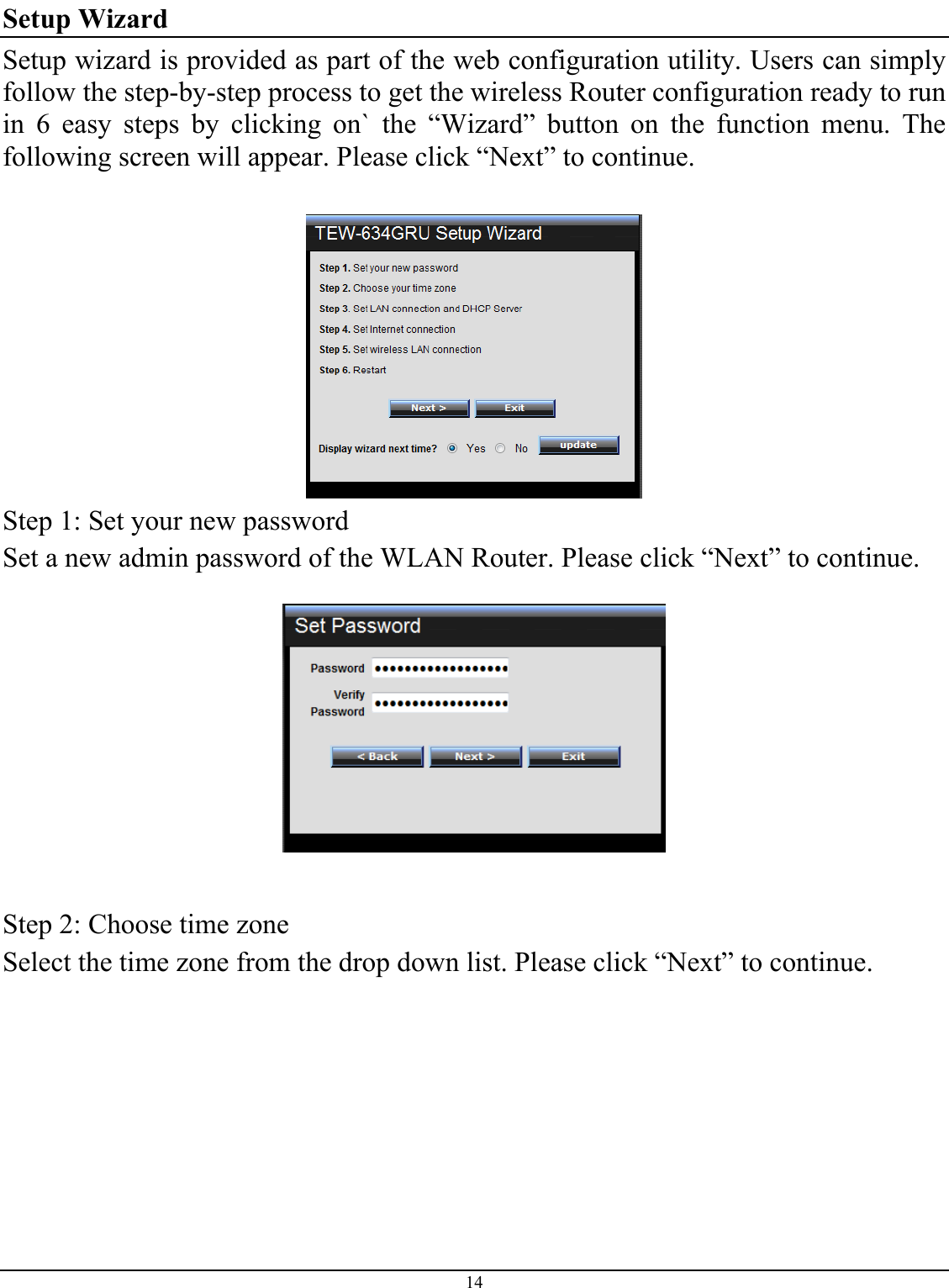 14  Setup Wizard Setup wizard is provided as part of the web configuration utility. Users can simply follow the step-by-step process to get the wireless Router configuration ready to run in 6 easy steps by clicking on` the “Wizard” button on the function menu. The following screen will appear. Please click “Next” to continue.   Step 1: Set your new password Set a new admin password of the WLAN Router. Please click “Next” to continue.     Step 2: Choose time zone Select the time zone from the drop down list. Please click “Next” to continue.  