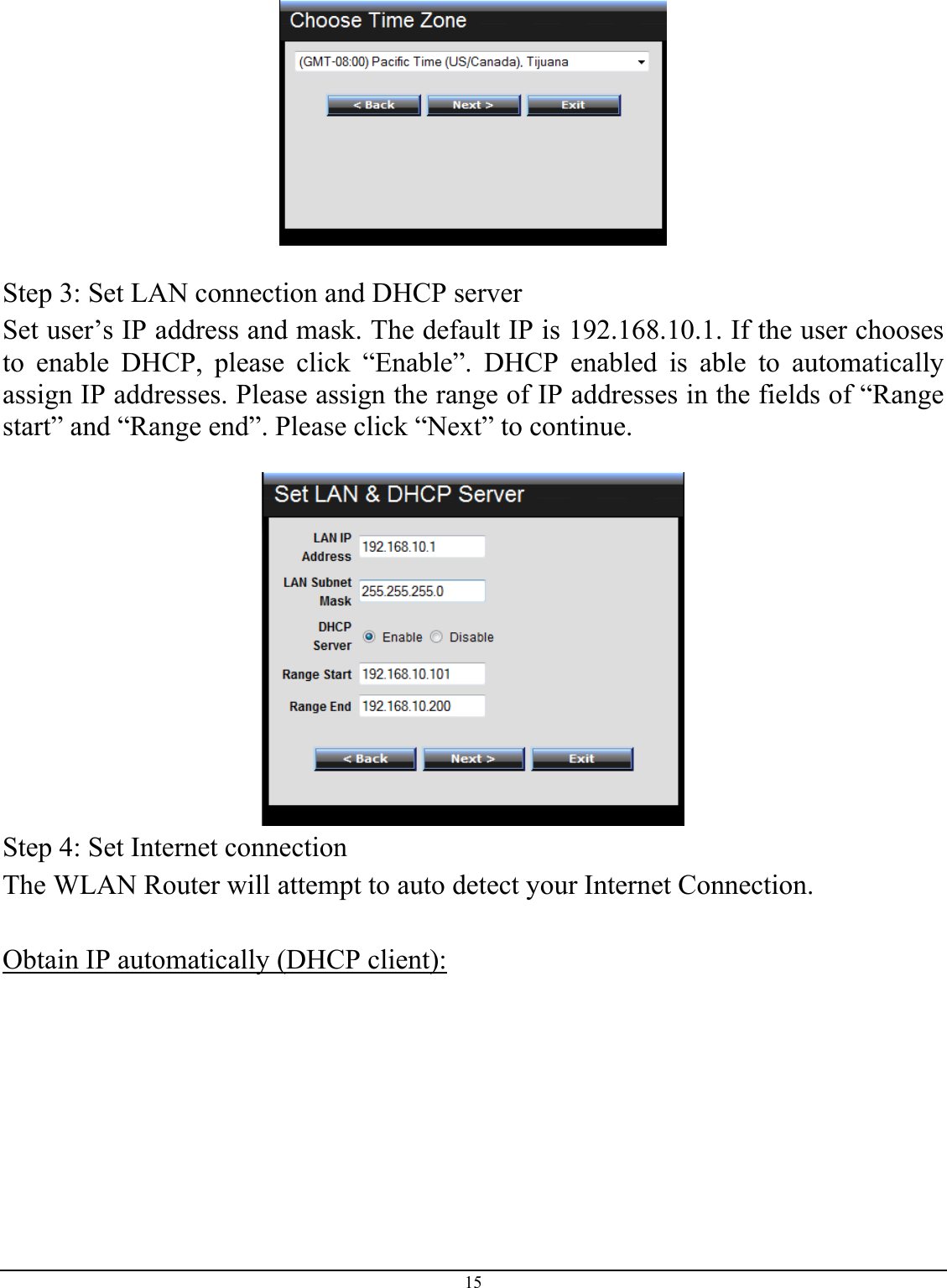 15    Step 3: Set LAN connection and DHCP server Set user’s IP address and mask. The default IP is 192.168.10.1. If the user chooses to enable DHCP, please click “Enable”. DHCP enabled is able to automatically assign IP addresses. Please assign the range of IP addresses in the fields of “Range start” and “Range end”. Please click “Next” to continue.   Step 4: Set Internet connection The WLAN Router will attempt to auto detect your Internet Connection.  Obtain IP automatically (DHCP client):  