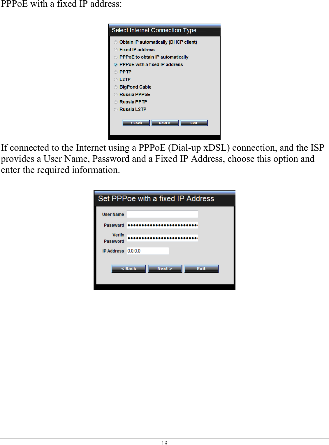 19  PPPoE with a fixed IP address:   If connected to the Internet using a PPPoE (Dial-up xDSL) connection, and the ISP provides a User Name, Password and a Fixed IP Address, choose this option and enter the required information.   