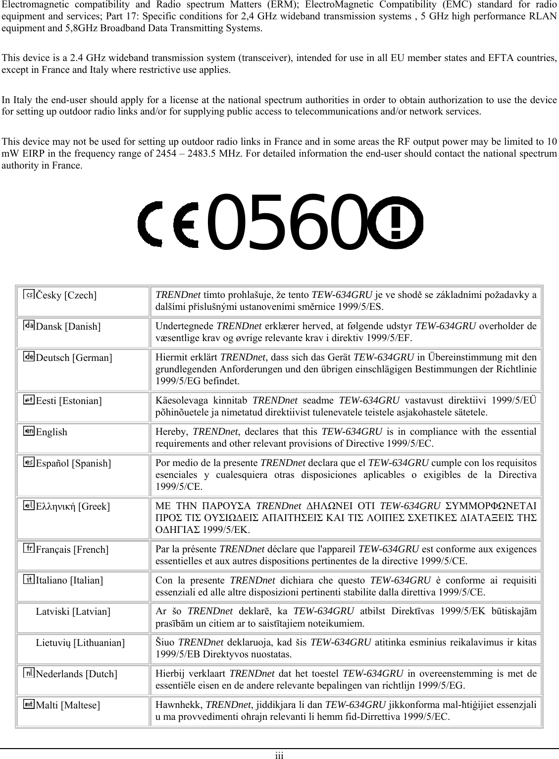 iii  Electromagnetic compatibility and Radio spectrum Matters (ERM); ElectroMagnetic Compatibility (EMC) standard for radio equipment and services; Part 17: Specific conditions for 2,4 GHz wideband transmission systems , 5 GHz high performance RLAN equipment and 5,8GHz Broadband Data Transmitting Systems.  This device is a 2.4 GHz wideband transmission system (transceiver), intended for use in all EU member states and EFTA countries, except in France and Italy where restrictive use applies.  In Italy the end-user should apply for a license at the national spectrum authorities in order to obtain authorization to use the device for setting up outdoor radio links and/or for supplying public access to telecommunications and/or network services.  This device may not be used for setting up outdoor radio links in France and in some areas the RF output power may be limited to 10 mW EIRP in the frequency range of 2454 – 2483.5 MHz. For detailed information the end-user should contact the national spectrum authority in France.  0560   Česky [Czech]  TRENDnet tímto prohlašuje, že tento TEW-634GRU je ve shodě se základními požadavky a dalšími příslušnými ustanoveními směrnice 1999/5/ES. Dansk [Danish]  Undertegnede TRENDnet erklærer herved, at følgende udstyr TEW-634GRU overholder de væsentlige krav og øvrige relevante krav i direktiv 1999/5/EF. Deutsch [German]  Hiermit erklärt TRENDnet, dass sich das Gerät TEW-634GRU in Übereinstimmung mit den grundlegenden Anforderungen und den übrigen einschlägigen Bestimmungen der Richtlinie 1999/5/EG befindet. Eesti [Estonian]  Käesolevaga kinnitab TRENDnet seadme TEW-634GRU vastavust direktiivi 1999/5/EÜ põhinõuetele ja nimetatud direktiivist tulenevatele teistele asjakohastele sätetele. English  Hereby,  TRENDnet, declares that this TEW-634GRU is in compliance with the essential requirements and other relevant provisions of Directive 1999/5/EC. Español [Spanish]  Por medio de la presente TRENDnet declara que el TEW-634GRU cumple con los requisitos esenciales y cualesquiera otras disposiciones aplicables o exigibles de la Directiva 1999/5/CE. Ελληνική [Greek]  ΜΕ ΤΗΝ ΠΑΡΟΥΣΑ TRENDnet  ΔΗΛΩΝΕΙ ΟΤΙ TEW-634GRU  ΣΥΜΜΟΡΦΩΝΕΤΑΙ ΠΡΟΣ ΤΙΣ ΟΥΣΙΩΔΕΙΣ ΑΠΑΙΤΗΣΕΙΣ ΚΑΙ ΤΙΣ ΛΟΙΠΕΣ ΣΧΕΤΙΚΕΣ ΔΙΑΤΑΞΕΙΣ ΤΗΣ ΟΔΗΓΙΑΣ 1999/5/ΕΚ. Français [French]  Par la présente TRENDnet déclare que l&apos;appareil TEW-634GRU est conforme aux exigences essentielles et aux autres dispositions pertinentes de la directive 1999/5/CE. Italiano [Italian]  Con la presente TRENDnet dichiara che questo TEW-634GRU è conforme ai requisiti essenziali ed alle altre disposizioni pertinenti stabilite dalla direttiva 1999/5/CE. Latviski [Latvian]  Ar šo TRENDnet  deklarē, ka TEW-634GRU atbilst Direktīvas 1999/5/EK būtiskajām prasībām un citiem ar to saistītajiem noteikumiem. Lietuvių [Lithuanian]   Šiuo TRENDnet deklaruoja, kad šis TEW-634GRU atitinka esminius reikalavimus ir kitas 1999/5/EB Direktyvos nuostatas. Nederlands [Dutch]  Hierbij verklaart TRENDnet dat het toestel TEW-634GRU in overeenstemming is met de essentiële eisen en de andere relevante bepalingen van richtlijn 1999/5/EG. Malti [Maltese]  Hawnhekk, TRENDnet, jiddikjara li dan TEW-634GRU jikkonforma mal-ħtiġijiet essenzjali u ma provvedimenti oħrajn relevanti li hemm fid-Dirrettiva 1999/5/EC. 