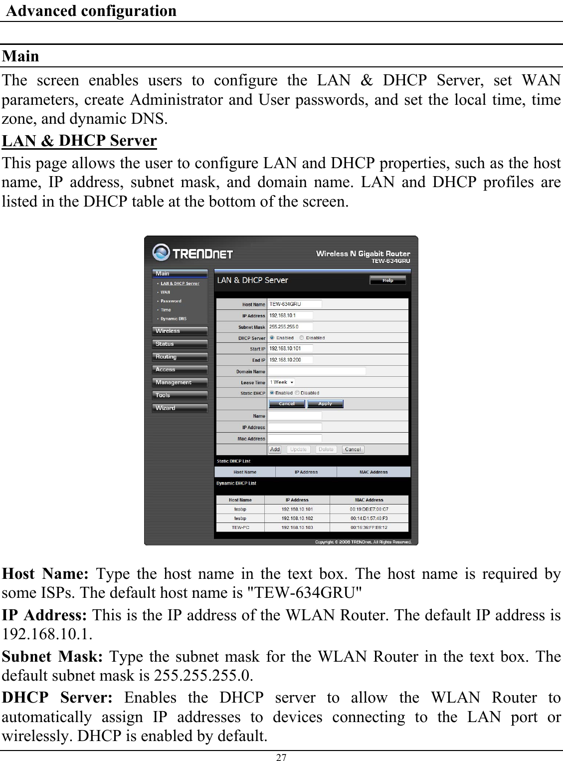 27   Advanced configuration  Main The screen enables users to configure the LAN &amp; DHCP Server, set WAN parameters, create Administrator and User passwords, and set the local time, time zone, and dynamic DNS. LAN &amp; DHCP Server This page allows the user to configure LAN and DHCP properties, such as the host name, IP address, subnet mask, and domain name. LAN and DHCP profiles are listed in the DHCP table at the bottom of the screen.    Host Name: Type the host name in the text box. The host name is required by some ISPs. The default host name is &quot;TEW-634GRU&quot; IP Address: This is the IP address of the WLAN Router. The default IP address is 192.168.10.1. Subnet Mask: Type the subnet mask for the WLAN Router in the text box. The default subnet mask is 255.255.255.0. DHCP Server: Enables the DHCP server to allow the WLAN Router to automatically assign IP addresses to devices connecting to the LAN port or wirelessly. DHCP is enabled by default. 