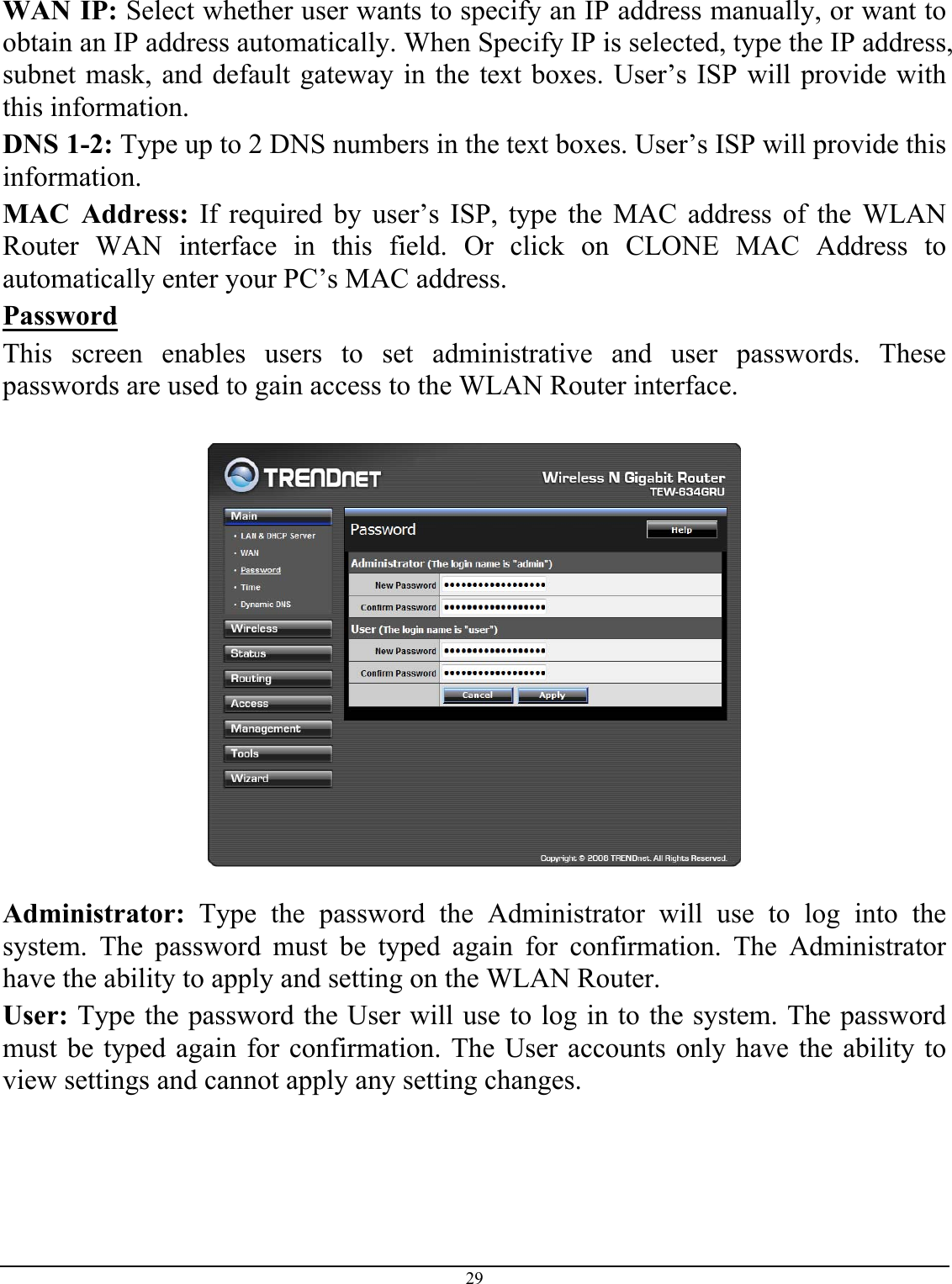 29  WAN IP: Select whether user wants to specify an IP address manually, or want to obtain an IP address automatically. When Specify IP is selected, type the IP address, subnet mask, and default gateway in the text boxes. User’s ISP will provide with this information. DNS 1-2: Type up to 2 DNS numbers in the text boxes. User’s ISP will provide this information. MAC Address: If required by user’s ISP, type the MAC address of the WLAN Router WAN interface in this field. Or click on CLONE MAC Address to automatically enter your PC’s MAC address.  Password This screen enables users to set administrative and user passwords. These passwords are used to gain access to the WLAN Router interface.    Administrator: Type the password the Administrator will use to log into the system. The password must be typed again for confirmation. The Administrator have the ability to apply and setting on the WLAN Router. User: Type the password the User will use to log in to the system. The password must be typed again for confirmation. The User accounts only have the ability to view settings and cannot apply any setting changes.  