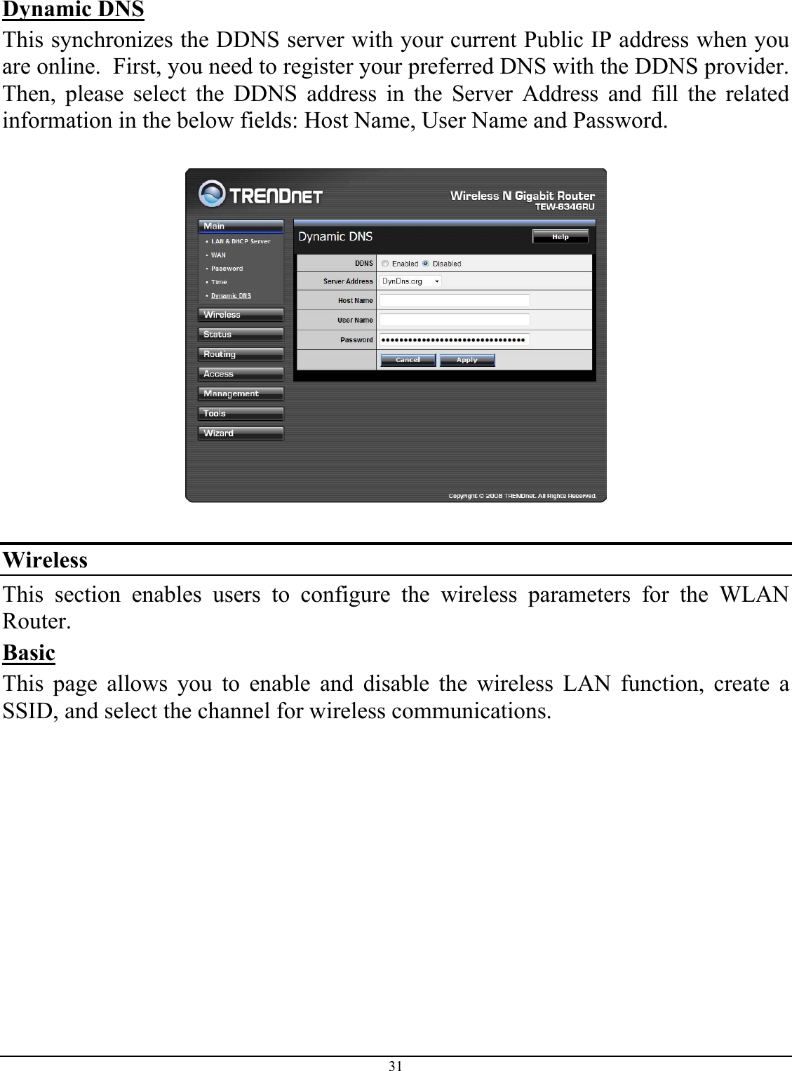 31  Dynamic DNS This synchronizes the DDNS server with your current Public IP address when you are online.  First, you need to register your preferred DNS with the DDNS provider.  Then, please select the DDNS address in the Server Address and fill the related information in the below fields: Host Name, User Name and Password.    Wireless This section enables users to configure the wireless parameters for the WLAN Router. Basic This page allows you to enable and disable the wireless LAN function, create a SSID, and select the channel for wireless communications. 