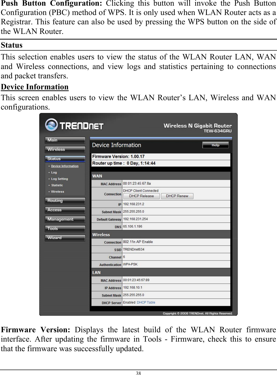 38  Push Button Configuration: Clicking this button will invoke the Push Button Configuration (PBC) method of WPS. It is only used when WLAN Router acts as a Registrar. This feature can also be used by pressing the WPS button on the side of the WLAN Router. Status This selection enables users to view the status of the WLAN Router LAN, WAN and Wireless connections, and view logs and statistics pertaining to connections and packet transfers. Device Information This screen enables users to view the WLAN Router’s LAN, Wireless and WAN configurations.   Firmware Version: Displays the latest build of the WLAN Router firmware interface. After updating the firmware in Tools - Firmware, check this to ensure that the firmware was successfully updated. 