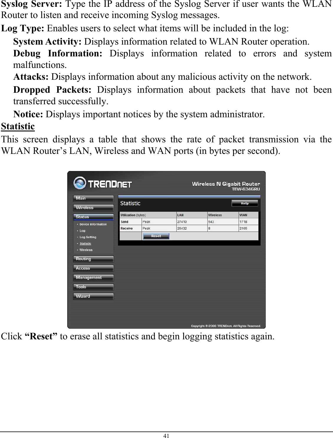 41   Syslog Server: Type the IP address of the Syslog Server if user wants the WLAN Router to listen and receive incoming Syslog messages. Log Type: Enables users to select what items will be included in the log: System Activity: Displays information related to WLAN Router operation. Debug Information: Displays information related to errors and system malfunctions. Attacks: Displays information about any malicious activity on the network. Dropped Packets: Displays information about packets that have not been transferred successfully. Notice: Displays important notices by the system administrator. Statistic This screen displays a table that shows the rate of packet transmission via the WLAN Router’s LAN, Wireless and WAN ports (in bytes per second).   Click “Reset” to erase all statistics and begin logging statistics again. 