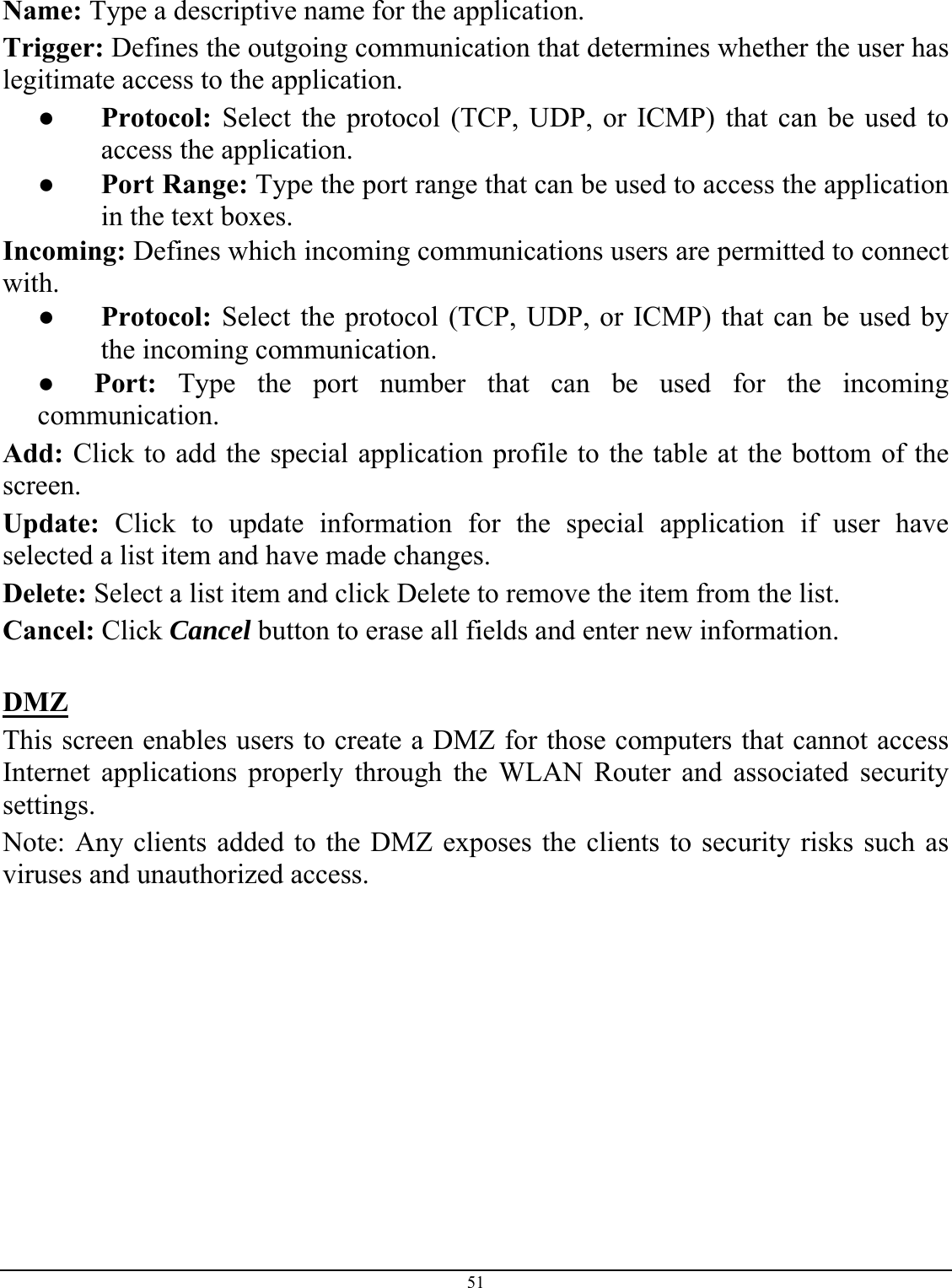 51  Name: Type a descriptive name for the application. Trigger: Defines the outgoing communication that determines whether the user has legitimate access to the application. ● Protocol: Select the protocol (TCP, UDP, or ICMP) that can be used to access the application. ● Port Range: Type the port range that can be used to access the application in the text boxes. Incoming: Defines which incoming communications users are permitted to connect with. ● Protocol: Select the protocol (TCP, UDP, or ICMP) that can be used by the incoming communication. ●      Port: Type the port number that can be used for the incoming communication. Add: Click to add the special application profile to the table at the bottom of the screen. Update: Click to update information for the special application if user have selected a list item and have made changes. Delete: Select a list item and click Delete to remove the item from the list. Cancel: Click Cancel button to erase all fields and enter new information.  DMZ This screen enables users to create a DMZ for those computers that cannot access Internet applications properly through the WLAN Router and associated security settings.  Note: Any clients added to the DMZ exposes the clients to security risks such as viruses and unauthorized access.  