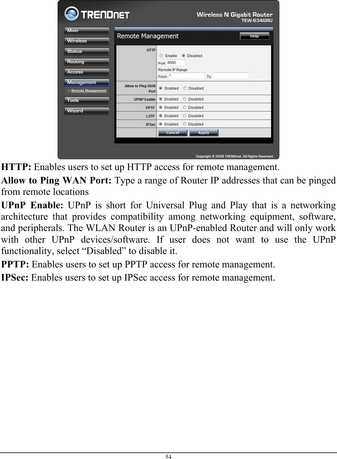 54   HTTP: Enables users to set up HTTP access for remote management. Allow to Ping WAN Port: Type a range of Router IP addresses that can be pinged from remote locations UPnP Enable: UPnP is short for Universal Plug and Play that is a networking architecture that provides compatibility among networking equipment, software, and peripherals. The WLAN Router is an UPnP-enabled Router and will only work with other UPnP devices/software. If user does not want to use the UPnP functionality, select “Disabled” to disable it. PPTP: Enables users to set up PPTP access for remote management. IPSec: Enables users to set up IPSec access for remote management.          