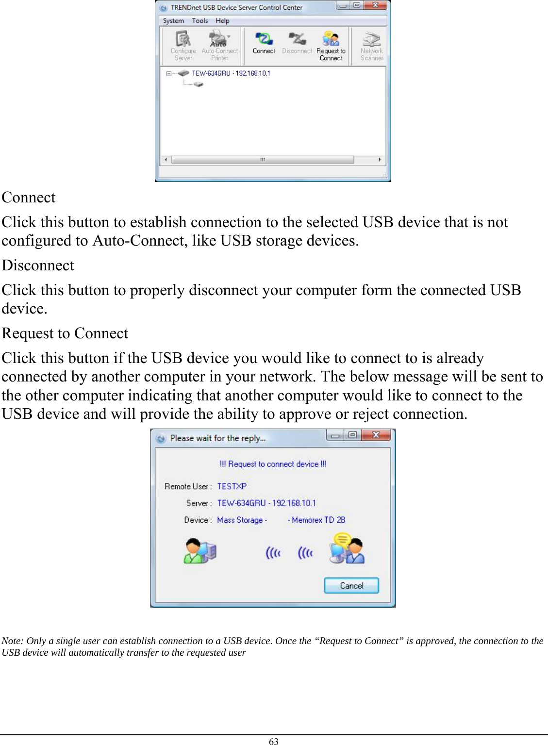 63   Connect Click this button to establish connection to the selected USB device that is not configured to Auto-Connect, like USB storage devices.  Disconnect Click this button to properly disconnect your computer form the connected USB device.  Request to Connect Click this button if the USB device you would like to connect to is already connected by another computer in your network. The below message will be sent to the other computer indicating that another computer would like to connect to the USB device and will provide the ability to approve or reject connection.    Note: Only a single user can establish connection to a USB device. Once the “Request to Connect” is approved, the connection to the USB device will automatically transfer to the requested user 