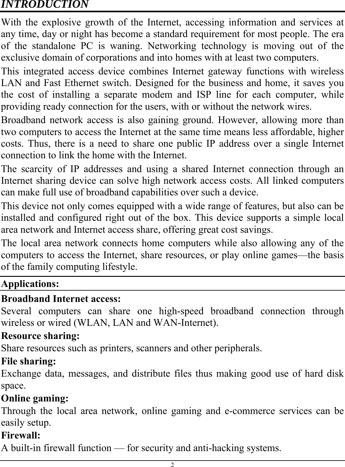 2  INTRODUCTION With the explosive growth of the Internet, accessing information and services at any time, day or night has become a standard requirement for most people. The era of the standalone PC is waning. Networking technology is moving out of the exclusive domain of corporations and into homes with at least two computers.  This integrated access device combines Internet gateway functions with wireless LAN and Fast Ethernet switch. Designed for the business and home, it saves you the cost of installing a separate modem and ISP line for each computer, while providing ready connection for the users, with or without the network wires. Broadband network access is also gaining ground. However, allowing more than two computers to access the Internet at the same time means less affordable, higher costs. Thus, there is a need to share one public IP address over a single Internet connection to link the home with the Internet.  The scarcity of IP addresses and using a shared Internet connection through an Internet sharing device can solve high network access costs. All linked computers can make full use of broadband capabilities over such a device.  This device not only comes equipped with a wide range of features, but also can be installed and configured right out of the box. This device supports a simple local area network and Internet access share, offering great cost savings.  The local area network connects home computers while also allowing any of the computers to access the Internet, share resources, or play online games—the basis of the family computing lifestyle. Applications: Broadband Internet access:  Several computers can share one high-speed broadband connection through wireless or wired (WLAN, LAN and WAN-Internet). Resource sharing:  Share resources such as printers, scanners and other peripherals. File sharing:  Exchange data, messages, and distribute files thus making good use of hard disk space. Online gaming:  Through the local area network, online gaming and e-commerce services can be easily setup. Firewall:  A built-in firewall function — for security and anti-hacking systems. 