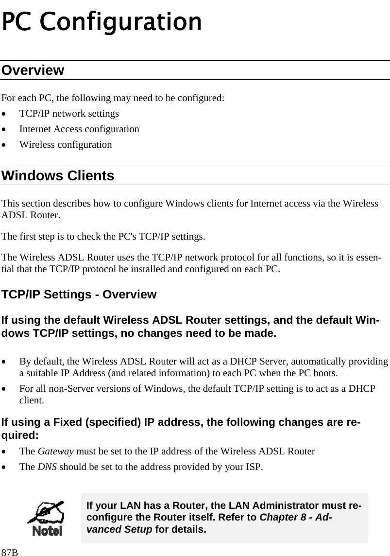 PC Configuration Overview For each PC, the following may need to be configured: • TCP/IP network settings • Internet Access configuration • Wireless configuration Windows Clients This section describes how to configure Windows clients for Internet access via the Wireless ADSL Router. The first step is to check the PC&apos;s TCP/IP settings.  The Wireless ADSL Router uses the TCP/IP network protocol for all functions, so it is essen-tial that the TCP/IP protocol be installed and configured on each PC. TCP/IP Settings - Overview If using the default Wireless ADSL Router settings, and the default Win-dows TCP/IP settings, no changes need to be made.  • By default, the Wireless ADSL Router will act as a DHCP Server, automatically providing a suitable IP Address (and related information) to each PC when the PC boots. • For all non-Server versions of Windows, the default TCP/IP setting is to act as a DHCP client. If using a Fixed (specified) IP address, the following changes are re-quired: • The Gateway must be set to the IP address of the Wireless ADSL Router • The DNS should be set to the address provided by your ISP.   If your LAN has a Router, the LAN Administrator must re-configure the Router itself. Refer to Chapter 8 - Ad-vanced Setup for details. 87B 