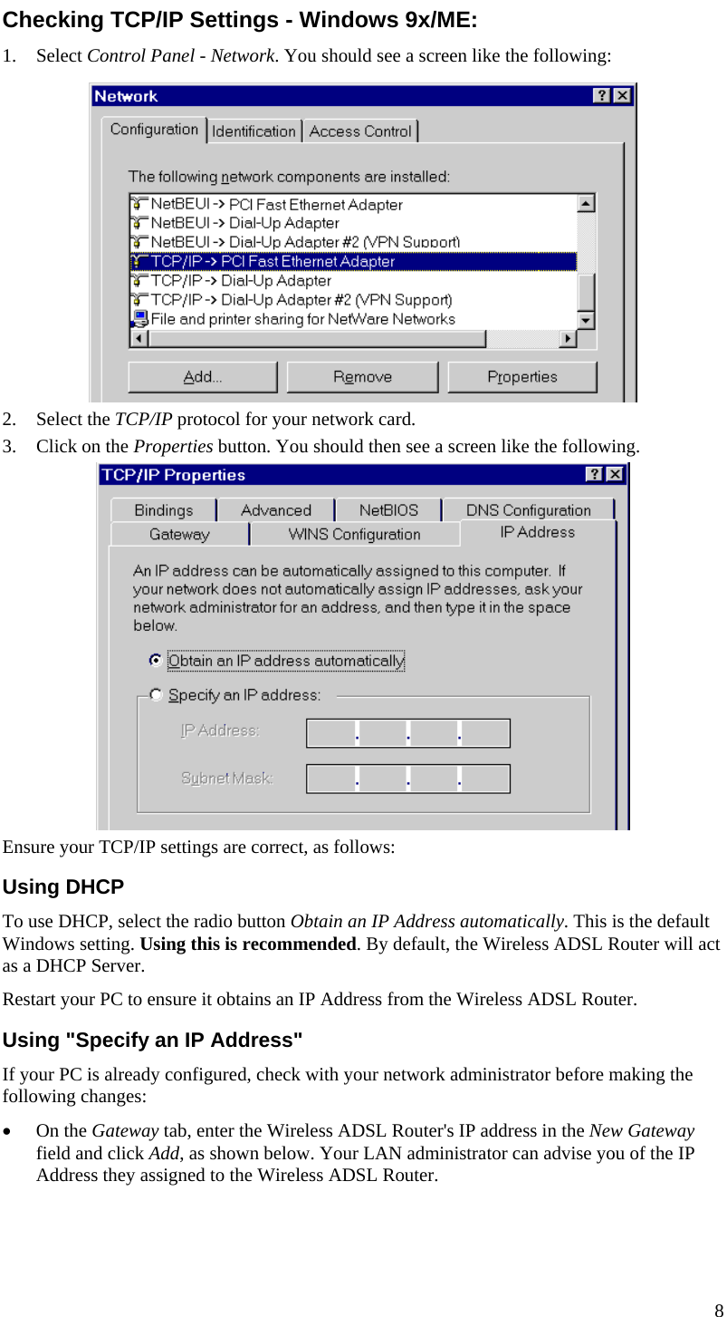  Checking TCP/IP Settings - Windows 9x/ME: 1. Select Control Panel - Network. You should see a screen like the following:  2. Select the TCP/IP protocol for your network card. 3. Click on the Properties button. You should then see a screen like the following.  Ensure your TCP/IP settings are correct, as follows: Using DHCP To use DHCP, select the radio button Obtain an IP Address automatically. This is the default Windows setting. Using this is recommended. By default, the Wireless ADSL Router will act as a DHCP Server. Restart your PC to ensure it obtains an IP Address from the Wireless ADSL Router. Using &quot;Specify an IP Address&quot; If your PC is already configured, check with your network administrator before making the following changes: • On the Gateway tab, enter the Wireless ADSL Router&apos;s IP address in the New Gateway field and click Add, as shown below. Your LAN administrator can advise you of the IP Address they assigned to the Wireless ADSL Router. 8  