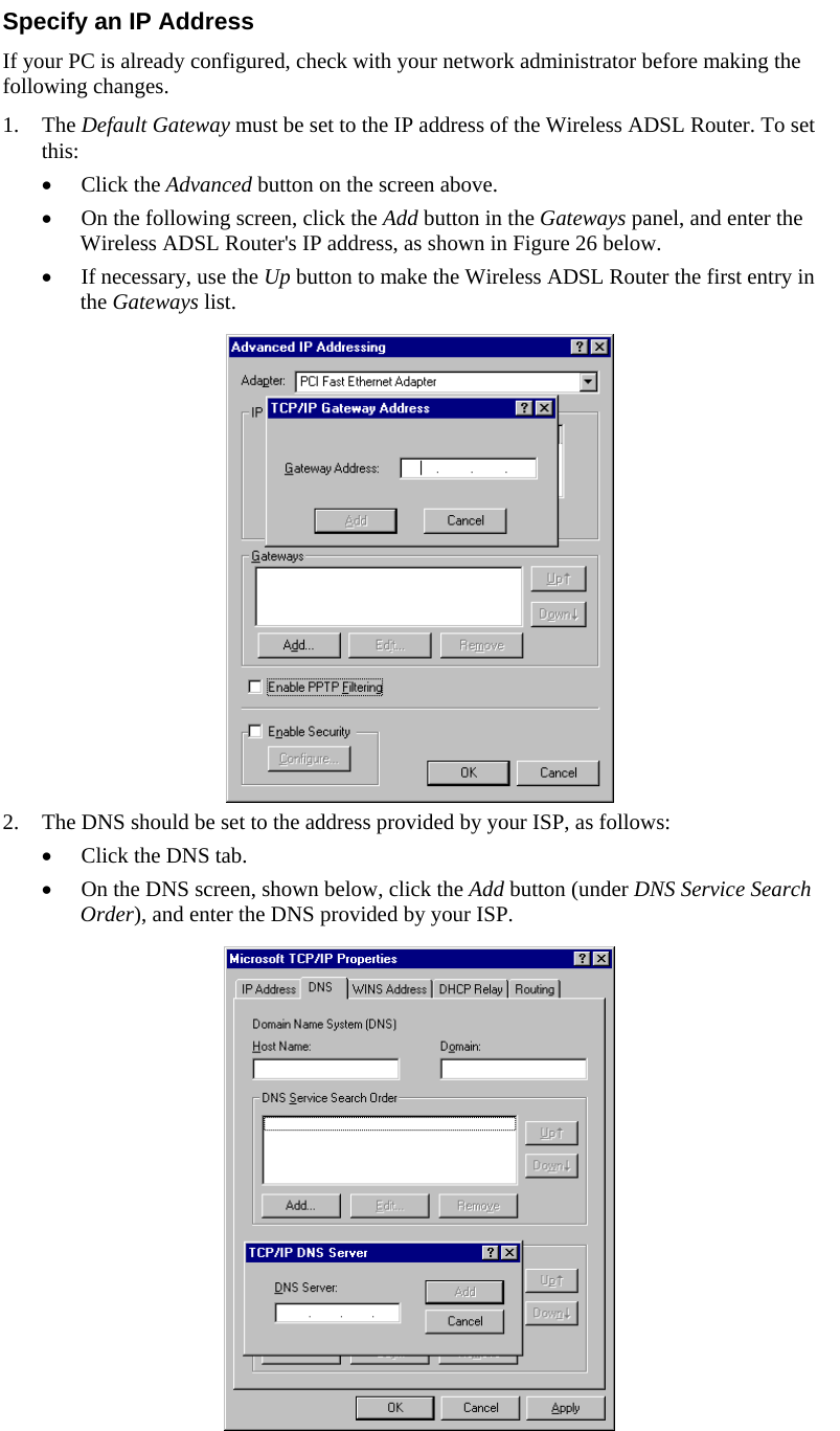  Specify an IP Address If your PC is already configured, check with your network administrator before making the following changes. 1. The Default Gateway must be set to the IP address of the Wireless ADSL Router. To set this: • Click the Advanced button on the screen above. • On the following screen, click the Add button in the Gateways panel, and enter the Wireless ADSL Router&apos;s IP address, as shown in Figure 26 below. • If necessary, use the Up button to make the Wireless ADSL Router the first entry in the Gateways list.   to the address provided by your ISP, as fo2. The DNS should be set lows: shown below, click the Add button (under DNS Service Search l• Click the DNS tab. • On the DNS screen, Order), and enter the DNS provided by your ISP.  