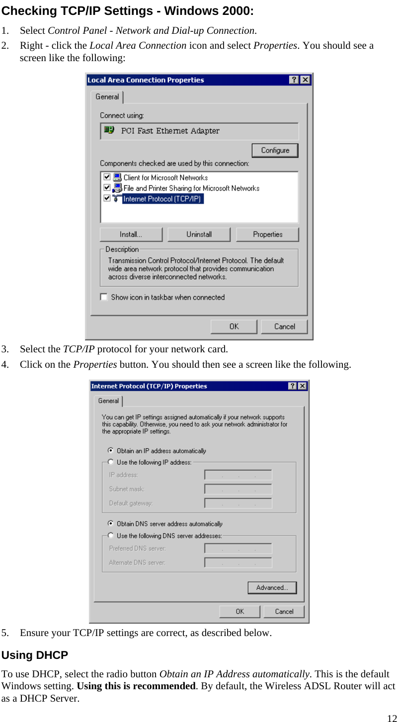  Checking TCP/IP Settings - Windows 2000: 1. Select Control Panel - Network and Dial-up Connection. 2. Right - click the Local Area Connection icon and select Properties. You should see a screen like the following:  3. Select the TCP/IP protocol for your network card. 4. Click on the Properties button. You should then see a screen like the following.  5. Ensure your TCP/IP settings are correct, as described below. Using DHCP To use DHCP, select the radio button Obtain an IP Address automatically. This is the default Windows setting. Using this is recommended. By default, the Wireless ADSL Router will act as a DHCP Server. 12  