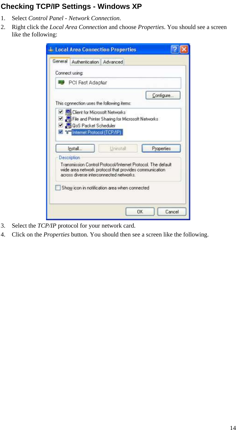  Checking TCP/IP Settings - Windows XP 1. Select Control Panel - Network Connection. 2. Right click the Local Area Connection and choose Properties. You should see a screen like the following:  3. Select the TCP/IP protocol for your network card. 4. Click on the Properties button. You should then see a screen like the following. 14  