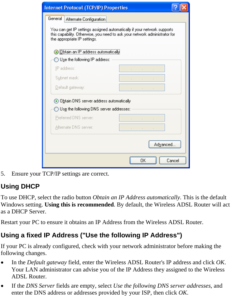   5. Ensure your TCP/IP settings are correct. Using DHCP To use DHCP, select the radio button Obtain an IP Address automatically. This is the default Windows setting. Using this is recommended. By default, the Wireless ADSL Router will act as a DHCP Server. Restart your PC to ensure it obtains an IP Address from the Wireless ADSL Router. Using a fixed IP Address (&quot;Use the following IP Address&quot;) If your PC is already configured, check with your network administrator before making the following changes. • In the Default gateway field, enter the Wireless ADSL Router&apos;s IP address and click OK. Your LAN administrator can advise you of the IP Address they assigned to the Wireless ADSL Router. • If the DNS Server fields are empty, select Use the following DNS server addresses, and enter the DNS address or addresses provided by your ISP, then click OK.   
