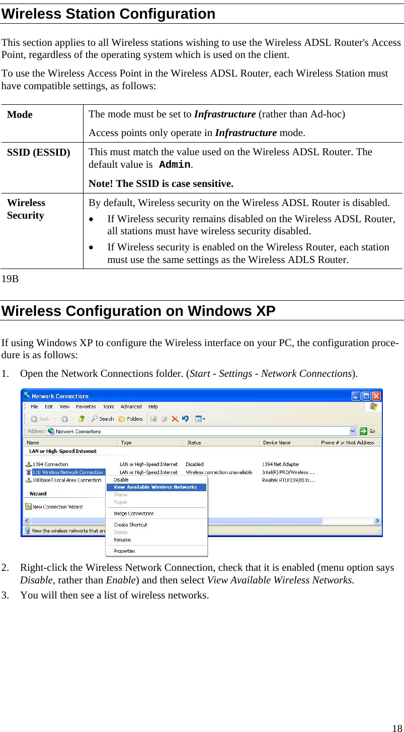  Wireless Station Configuration This section applies to all Wireless stations wishing to use the Wireless ADSL Router&apos;s Access Point, regardless of the operating system which is used on the client. To use the Wireless Access Point in the Wireless ADSL Router, each Wireless Station must have compatible settings, as follows: Mode   The mode must be set to Infrastructure (rather than Ad-hoc) Access points only operate in Infrastructure mode. SSID (ESSID)  This must match the value used on the Wireless ADSL Router. The default value is Admin.  Note! The SSID is case sensitive. Wireless Security  By default, Wireless security on the Wireless ADSL Router is disabled. • If Wireless security remains disabled on the Wireless ADSL Router, all stations must have wireless security disabled. • If Wireless security is enabled on the Wireless Router, each station must use the same settings as the Wireless ADLS Router. 19B Wireless Configuration on Windows XP If using Windows XP to configure the Wireless interface on your PC, the configuration proce-dure is as follows: 1. Open the Network Connections folder. (Start - Settings - Network Connections).  2. Right-click the Wireless Network Connection, check that it is enabled (menu option says Disable, rather than Enable) and then select View Available Wireless Networks.  3. You will then see a list of wireless networks. 18  