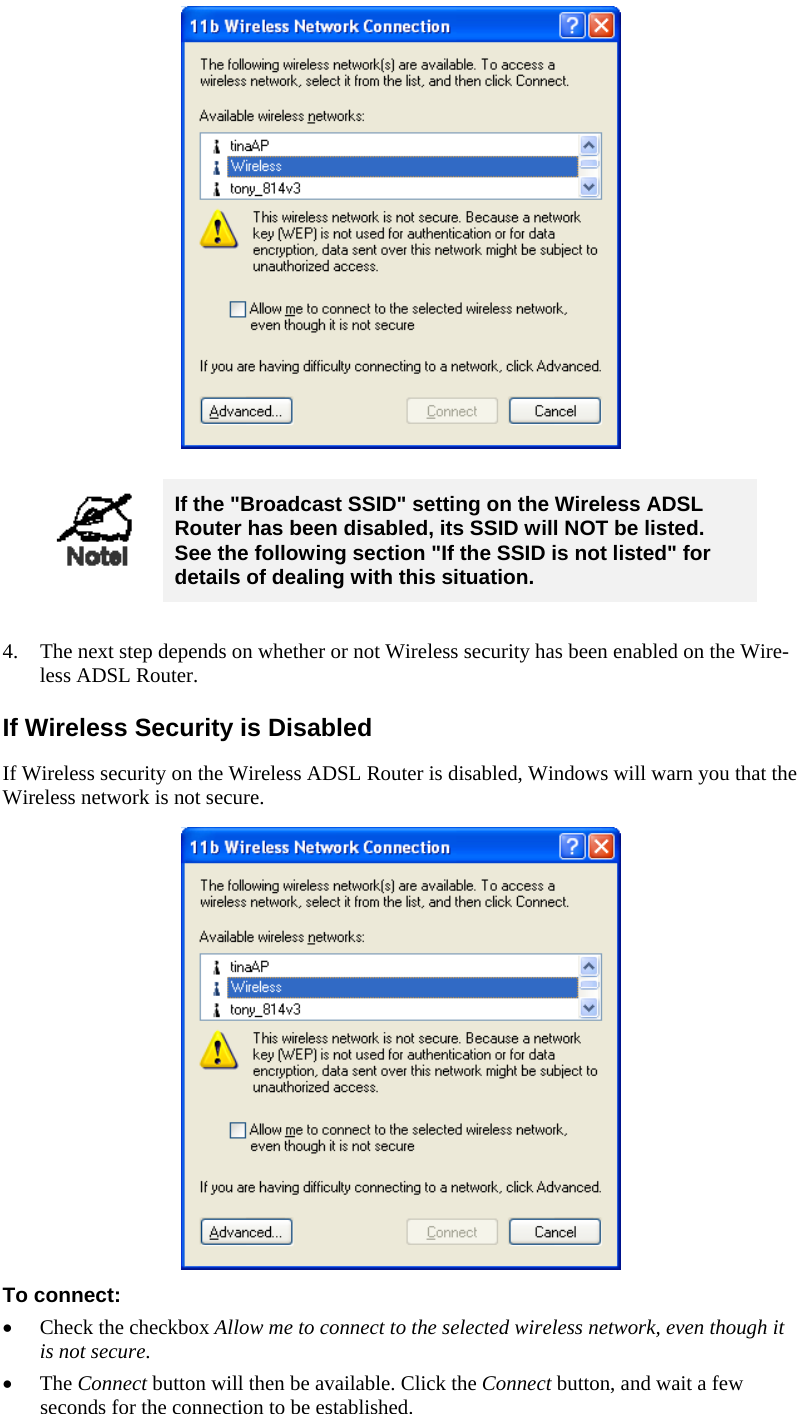     If the &quot;Broadcast SSID&quot; setting on the Wireless ADSL Router has been disabled, its SSID will NOT be listed.  See the following section &quot;If the SSID is not listed&quot; for details of dealing with this situation.  4. The next step depends on whether or not Wireless security has been enabled on the Wire-less ADSL Router. If Wireless Security is Disabled If Wireless security on the Wireless ADSL Router is disabled, Windows will warn you that the Wireless network is not secure.  To connect: • Check the checkbox Allow me to connect to the selected wireless network, even though it is not secure. • The Connect button will then be available. Click the Connect button, and wait a few seconds for the connection to be established. 