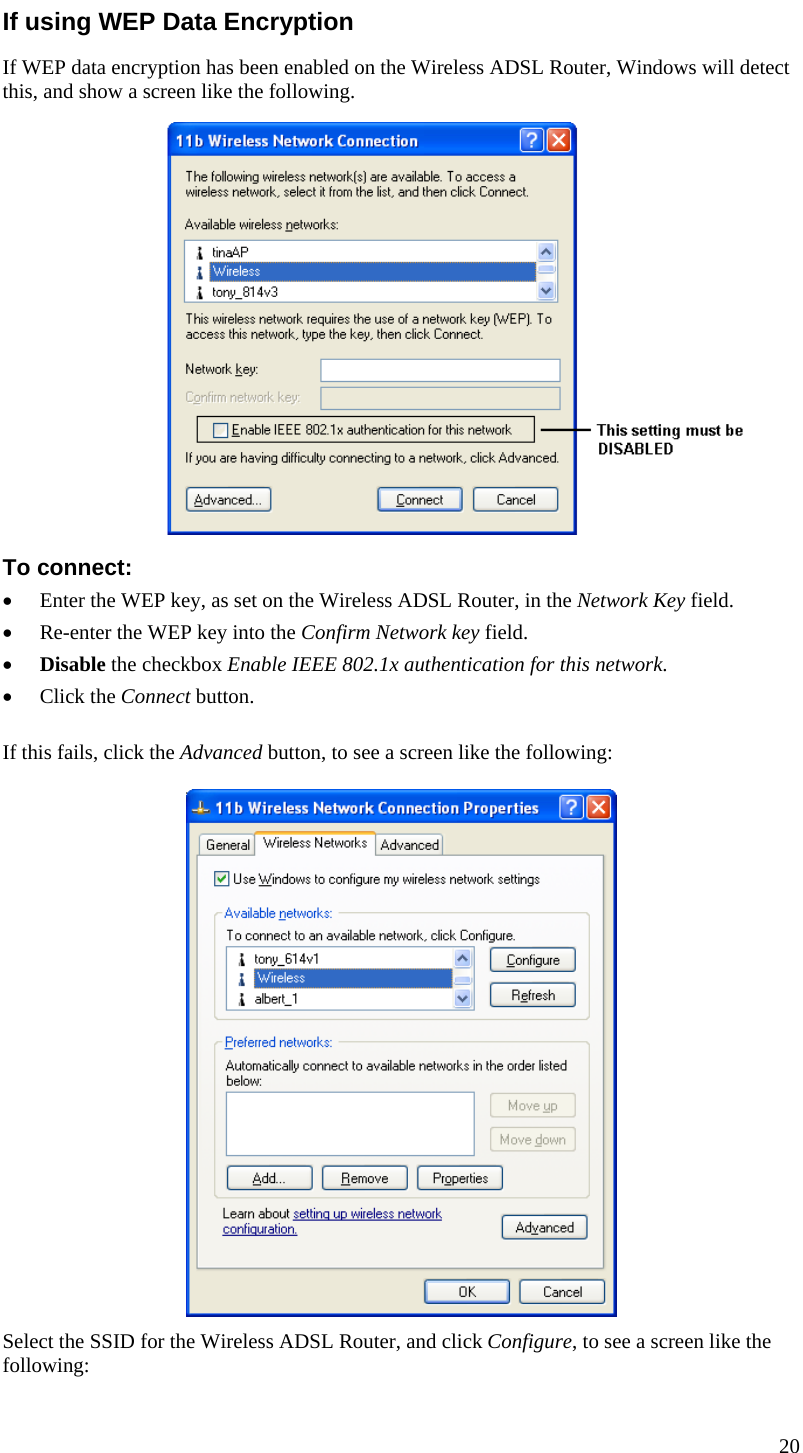  If using WEP Data Encryption If WEP data encryption has been enabled on the Wireless ADSL Router, Windows will detect this, and show a screen like the following.  To connect: • Enter the WEP key, as set on the Wireless ADSL Router, in the Network Key field. • Re-enter the WEP key into the Confirm Network key field. • Disable the checkbox Enable IEEE 802.1x authentication for this network. • Click the Connect button. If this fails, click the Advanced button, to see a screen like the following:  Select the SSID for the Wireless ADSL Router, and click Configure, to see a screen like the following: 20  