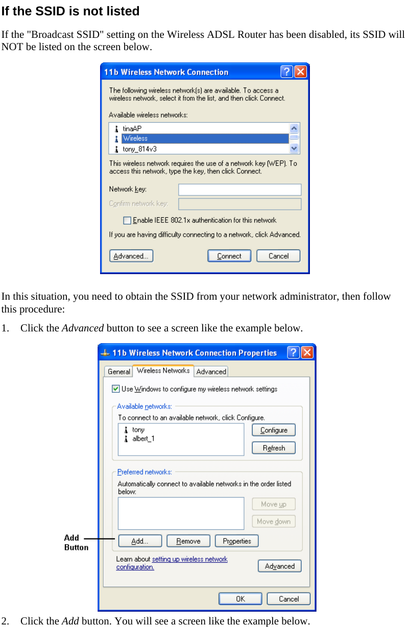  If the SSID is not listed If the &quot;Broadcast SSID&quot; setting on the Wireless ADSL Router has been disabled, its SSID will NOT be listed on the screen below.  In this situation, you need to obtain the SSID from your network administrator, then follow this procedure: 1. Click the Advanced button to see a screen like the example below.  2. Click the Add button. You will see a screen like the example below. 