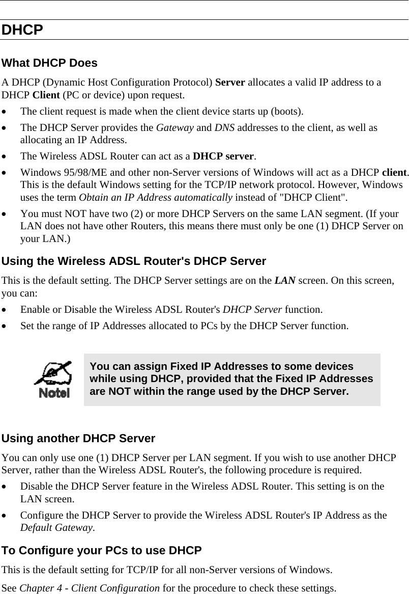  DHCP What DHCP Does A DHCP (Dynamic Host Configuration Protocol) Server allocates a valid IP address to a DHCP Client (PC or device) upon request. • The client request is made when the client device starts up (boots). • The DHCP Server provides the Gateway and DNS addresses to the client, as well as allocating an IP Address. • The Wireless ADSL Router can act as a DHCP server. • Windows 95/98/ME and other non-Server versions of Windows will act as a DHCP client. This is the default Windows setting for the TCP/IP network protocol. However, Windows uses the term Obtain an IP Address automatically instead of &quot;DHCP Client&quot;. • You must NOT have two (2) or more DHCP Servers on the same LAN segment. (If your LAN does not have other Routers, this means there must only be one (1) DHCP Server on your LAN.) Using the Wireless ADSL Router&apos;s DHCP Server This is the default setting. The DHCP Server settings are on the LAN screen. On this screen, you can: • Enable or Disable the Wireless ADSL Router&apos;s DHCP Server function. • Set the range of IP Addresses allocated to PCs by the DHCP Server function.   You can assign Fixed IP Addresses to some devices while using DHCP, provided that the Fixed IP Addresses are NOT within the range used by the DHCP Server.  Using another DHCP Server You can only use one (1) DHCP Server per LAN segment. If you wish to use another DHCP Server, rather than the Wireless ADSL Router&apos;s, the following procedure is required. • Disable the DHCP Server feature in the Wireless ADSL Router. This setting is on the LAN screen. • Configure the DHCP Server to provide the Wireless ADSL Router&apos;s IP Address as the Default Gateway. To Configure your PCs to use DHCP This is the default setting for TCP/IP for all non-Server versions of Windows. See Chapter 4 - Client Configuration for the procedure to check these settings.   