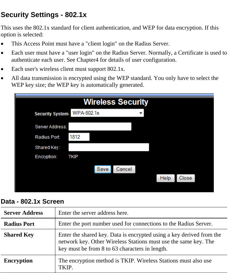  Security Settings - 802.1x This uses the 802.1x standard for client authentication, and WEP for data encryption. If this option is selected: • This Access Point must have a &quot;client login&quot; on the Radius Server.  • Each user must have a &quot;user login&quot; on the Radius Server. Normally, a Certificate is used to authenticate each user. See Chapter4 for details of user configuration. • Each user&apos;s wireless client must support 802.1x. • All data transmission is encrypted using the WEP standard. You only have to select the WEP key size; the WEP key is automatically generated.  Data - 802.1x Screen  Server Address  Enter the server address here. Radius Port  Enter the port number used for connections to the Radius Server. Shared Key  Enter the shared key. Data is encrypted using a key derived from the network key. Other Wireless Stations must use the same key. The key must be from 8 to 63 characters in length. Encryption  The encryption method is TKIP. Wireless Stations must also use TKIP.    