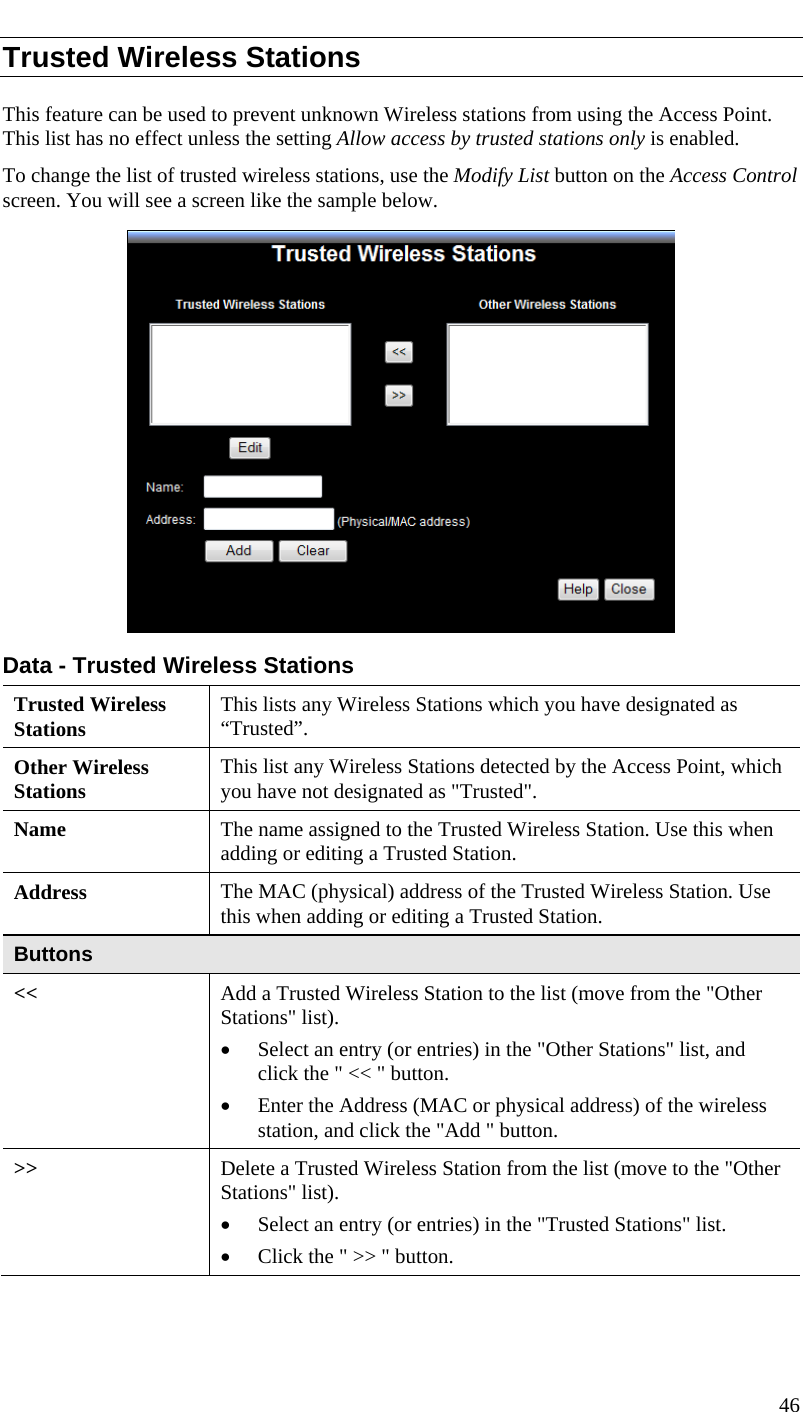  Trusted Wireless Stations This feature can be used to prevent unknown Wireless stations from using the Access Point. This list has no effect unless the setting Allow access by trusted stations only is enabled. To change the list of trusted wireless stations, use the Modify List button on the Access Control screen. You will see a screen like the sample below.  Data - Trusted Wireless Stations Trusted Wireless Stations  This lists any Wireless Stations which you have designated as “Trusted”. Other Wireless Stations  This list any Wireless Stations detected by the Access Point, which you have not designated as &quot;Trusted&quot;. Name  The name assigned to the Trusted Wireless Station. Use this when adding or editing a Trusted Station. Address  The MAC (physical) address of the Trusted Wireless Station. Use this when adding or editing a Trusted Station. Buttons &lt;&lt;  Add a Trusted Wireless Station to the list (move from the &quot;Other Stations&quot; list). • Select an entry (or entries) in the &quot;Other Stations&quot; list, and click the &quot; &lt;&lt; &quot; button.  • Enter the Address (MAC or physical address) of the wireless station, and click the &quot;Add &quot; button. &gt;&gt;  Delete a Trusted Wireless Station from the list (move to the &quot;Other Stations&quot; list). • Select an entry (or entries) in the &quot;Trusted Stations&quot; list.  • Click the &quot; &gt;&gt; &quot; button. 46  